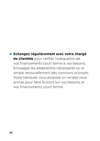 22
z Echangez régulièrement avec votre chargé
de clientèle pour vérifier l’adéquation de
vos financements court terme à vos besoins.
Envisagez les adaptations nécessaires ou le
simple renouvellement des concours octroyés.
Votre banquier vous propose un rendez-vous
annuel pour faire le point sur vos besoins et
vos financements court terme.
 