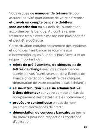 25
Vous risquez de manquer de trésorerie pour
assurer l’activité quotidienne de votre entreprise
et d’avoir un compte bancaire débiteur
sans autorisation ou au-delà de l’autorisation
accordée par la banque. Au contraire, une
trésorerie trop élevée n’est pas non plus adaptée
et peut être coûteuse.
Cette situation entraîne notamment des incidents
et donc des frais bancaires (commission
d’intervention, agios à un taux plus élevé…) et un
risque important de :
z rejets de prélèvements, de chèques ou de
lettres de change avec des conséquences
auprès de vos fournisseurs et de la Banque de
France (interdiction d’émettre des chèques,
dégradation de votre cotation le cas échéant) ;
z saisie-attribution ou saisie administrative
à tiers détenteur sur votre compte en cas de
non-paiement des dettes fiscales notamment ;
z procédure contentieuse en cas de non-
paiement d’échéances de crédit ;
z dénonciation de concours bancaire au terme
du préavis pour non-respect des conditions
d’utilisation.
 
