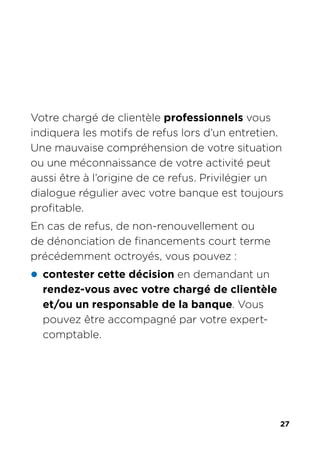 27
Votre chargé de clientèle professionnels vous
indiquera les motifs de refus lors d’un entretien.
Une mauvaise compréhension de votre situation
ou une méconnaissance de votre activité peut
aussi être à l’origine de ce refus. Privilégier un
dialogue régulier avec votre banque est toujours
profitable.
En cas de refus, de non-renouvellement ou
de dénonciation de financements court terme
précédemment octroyés, vous pouvez :
z contester cette décision en demandant un
rendez-vous avec votre chargé de clientèle
et/ou un responsable de la banque. Vous
pouvez être accompagné par votre expert-
comptable.
 