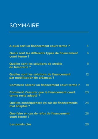1
SOMMAIRE
A quoi sert un financement court terme ? 4
Quels sont les différents types de financement
court terme ?
6
Quelles sont les solutions de crédits
de trésorerie ?
8
Quelles sont les solutions de financement
par mobilisation de créances ?
12
Comment obtenir un financement court terme ? 18
Comment s’assurer que le financement court
terme reste adapté ?
20
Quelles conséquences en cas de financements
mal adaptés ?
24
Que faire en cas de refus de financement
court terme ?
26
Les points clés 29
 