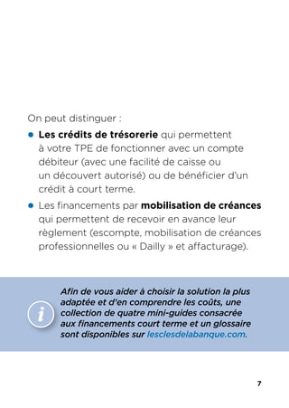 7
On peut distinguer :
z Les crédits de trésorerie qui permettent
à votre TPE de fonctionner avec un compte
débiteur (avec une facilité de caisse ou
un découvert autorisé) ou de bénéficier d’un
crédit à court terme.
z Les financements par mobilisation de créances
qui permettent de recevoir en avance leur
règlement (escompte, mobilisation de créances
professionnelles ou « Dailly » et affacturage).
information
Afin de vous aider à choisir la solution la plus
adaptée et d’en comprendre les coûts, une
collection de quatre mini-guides consacrée
aux financements court terme et un glossaire
sont disponibles sur lesclesdelabanque.com.
 