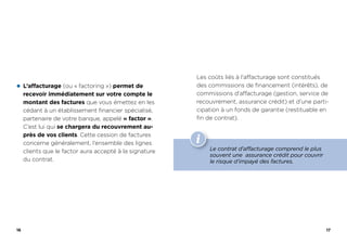 16
z L’affacturage (ou « factoring ») permet de
recevoir immédiatement sur votre compte le
montant des factures que vous émettez en les
cédant à un établissement financier spécialisé,
partenaire de votre banque, appelé « factor ».
C’est lui qui se chargera du recouvrement au-
près de vos clients. Cette cession de factures
concerne généralement, l’ensemble des lignes
clients que le factor aura accepté à la signature
du contrat.
17
Les coûts liés à l’affacturage sont constitués
des commissions de financement (intérêts), de
commissions d’affacturage (gestion, service de
recouvrement, assurance crédit) et d’une parti-
cipation à un fonds de garantie (restituable en
fin de contrat).
Le contrat d’affacturage comprend le plus
souvent une assurance crédit pour couvrir
le risque d’impayé des factures.
 