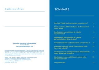 Ce guide vous est offert par :
Pour toute information complémentaire,
nous contacter :
info@lesclesdelabanque.com
Le présent guide est exclusivement diffusé à des fins d’information du public. Il ne
saurait en aucun cas constituer une quelconque interprétation de nature juridique
de la part des auteurs et/ou de l’éditeur. Tous droits réservés. La reproduction
totale ou partielle des textes de ce guide est soumise à l’autorisation préalable de
la Fédération Bancaire Française.
Éditeur : FBF - 18 rue La Fayette 75009 Paris - Association Loi 1901
Directeur de publication : Marie-Anne Barbat-Layani
Imprimeur : Concept graphique, ZI Delaunay Belleville -
9 rue de la Poterie - 93207 Saint-Denis
Dépôt légal : janvier 2015
SOMMAIRE
Quel est l’objet du financement court terme ? 4
Quels sont les différents types de financement
court terme ?
6
Quelles sont les solutions de crédits
de trésorerie ?
8
Quelles sont les solutions de crédits
par mobilisation de créances ?
12
Comment obtenir un financement court terme ? 20
Comment s’assurer que le financement court
terme est adapté ?
24
Quelles sont les conséquences de financements
court terme mal adaptés ?
28
Quelles sont les possibilités en cas de refus
de financement ?
30
Les points clés 33
 