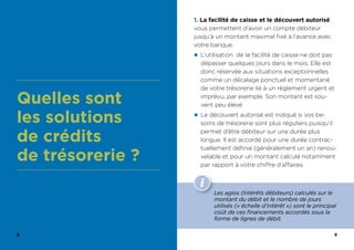 8 9
Quelles sont
les solutions
de crédits
de trésorerie ?
1. La facilité de caisse et le découvert autorisé
vous permettent d’avoir un compte débiteur
jusqu’à un montant maximal fixé à l’avance avec
votre banque.
z L’utilisation de la facilité de caisse ne doit pas
dépasser quelques jours dans le mois. Elle est
donc réservée aux situations exceptionnelles
comme un décalage ponctuel et momentané
de votre trésorerie lié à un règlement urgent et
imprévu, par exemple. Son montant est sou-
vent peu élevé.
z Le découvert autorisé est indiqué si vos be-
soins de trésorerie sont plus réguliers puisqu’il
permet d’être débiteur sur une durée plus
longue. Il est accordé pour une durée contrac-
tuellement définie (généralement un an) renou-
velable et pour un montant calculé notamment
par rapport à votre chiffre d’affaires.
Les agios (intérêts débiteurs) calculés sur le
montant du débit et le nombre de jours
utilisés (« échelle d’intérêt ») sont le principal
coût de ces financements accordés sous la
forme de lignes de débit.
 