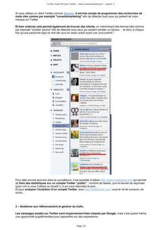 Le Mini Guide Pro pour Twitter - www.conseilsmarketing.fr - version 1.




Si vous utilisez un client Twitter comme Seesmic il est très simple de programmer des recherches de
mots clés comme par exemple "conseilsmarketing" afin de détecter tous ceux qui parlent de votre
marque sur Twitter

Et bien entendu cela permet également de trouver des clients, en mémorisant des termes clés comme
par exemple "acheter iphone" afin de détecter tous ceux qui veulent acheter un iphone… et donc à chaque
fois qu'une personne tape ce mot clé vous en serez averti avant vos concurrents !




Pour aller encore plus loin dans la surveillance, il est possible d’utiliser http://www.tweetstats.com qui permet
de faire des statistiques sur un compte Twitter “public” : nombre de tweets, jour et heures de réponses
(pour voir si vous l’utilisez au boulot !), à qui vous répondez le plus…
Et pour analyser l’évolution d’un compte Twitter, avec http://twitterholic.com/ vous le nb de suiveurs, de
suivis…




3 – Améliorer son référencement et générer du trafic.

Les messages postés sur Twitter sont moyennement bien classés par Google, mais c’est quand même
une opportunité supplémentaire pour apparaître sur des expressions.


                                                         Page 10
 