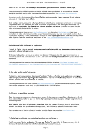 Le Mini Guide Pro pour Twitter - www.conseilsmarketing.fr - version 1.




Mais il ne faut pas rêver, ces messages apparaissent généralement en 3ième ou 4ième page…

Pour optimiser votre référencement il est même possible d’ajouter des liens en en postant de manière
anonyme des billets sur son blog avec des mots clés et expressions via http://www.secrettweet.com/

Un certain nombre de bloggers utilisent aussi Twitter pour demander, via un message direct, à leurs
suiveurs de voter pour leurs billets.

Cette pratique bien que courante est un peu limite car cela influence les scoops qui arrivent en home page.
On préférera donc une utilisation plus “soft” en publiant uniquement via des messages “classiques” ses
scoops, ou en publiant les flux Rss de son compte Scoopeo sur Twitter (voir plus loin) sans harceler
votre communauté de demandes de votes…

Il existe aussi des services comme http://posterous.com/ (en alternative http://twitpic.com/) qui vous
permettent de créer automatiquement des pages Web spécifiques sur leur site avec votre le contenu d’un
Tweet (texte et photo). Il suffit par exemple d’envoyer un email à post@posterous.com et automatiquement
votre page est créé ! On peut voir le résultat via un test : http://canevet-9wnne.posterous.com/




4 – Obtenir de l’aide facilement et rapidement

L’intérêt de Twitter c’est de pouvoir poser des questions facilement à son réseau sans devoir envoyer
un email à telle ou telle personne.

On lance une bouteille à la mer, et on attend une réponse ! Cela peut être utile si par exemple on ne se
souvient plus d’un site, si on recherche un lieu… car c’est une “intelligence collective” qui est alors à votre
disposition.

Il existe également des services de questions réponses dédiées à Twitter : http://www.lazytweet.com/,
http://helpwith.tweetapp.com/, http://atanswerme.com/ , http://toanswer.net/ , http://www.mosio.com/twitter/…




5 – Se créer un Intranet d’entreprise.

Tout comme les réseaux sociaux classiques (Facebook, Viadeo…), Twitter peut également servir pour
créer son propre intranet et partager des informations via des Tweets Privés (utilisation de la fonction
"Protect updates" dans le paramétrage du compte).

Il existe également des des outils comme http://www.yammer.com/ qui permettent de se créer un "Twitter
d'entreprise", totalement privé et qui fonctionne exactement comme Twitter.




6 – Mesurer sa qualité de services.

C’est bien connu, une personne mécontente en parle à 6, et une personne satisfaite à 3 seulement… Il est
donc essentiel de surveiller ce que vos clients et prospects pensent de vous pour anticiper les problèmes et
limiter leur portée.

Avec Twitter, vous avez un lien direct post achat avec vos clients, vous avez ainsi un retour de ce
pensent vos clients, des problèmes qu’ils rencontrent… afin de faire du préventif plutôt que tu curatif.

Voici par exemple un site qui référence tous les comptes Twitter d’entreprises : http://twibs.com/.




7 – Faire la promotion de vos produits et services par vos lecteurs.

Il suffit pour cela d’ajouter un bouton “Envoyer sur Twitter” à vos articles de Blogs, promos… afin de
demander à vos lecteurs de relayer l'information à leur propre communauté.

                                                        Page 11
 