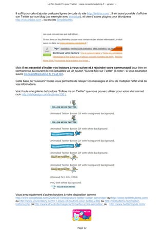 Le Mini Guide Pro pour Twitter - www.conseilsmarketing.fr - version 1.




Il suffit pour cela d’ajouter quelques lignes de code du site http://twitthis.com/ . Il est aussi possible d’afficher
son Twitter sur son blog (par exemple avec twibadge), et bien d’autres plugins pour Wordpress
http://rick.jinlabs.com , ou encore Simpletwitter,




Mais il est essentiel d'inciter vos lecteurs à vous suivre et à rejoindre votre communauté pour être en
permanence au courant de vos actualités via un bouton "Suivez-Moi sur Twitter" (à noter : si vous souhaitez
suivre ConseilsMarketing.fr c’est ICI).

Cette base de "suiveurs" fidèles vous permettra de relayer vos messages et ainsi de multiplier l'effet viral de
vos informations.

Voici toute une galerie de boutons “Follow me on Twitter” que vous pouvez utiliser pour votre site internet
(voir http://siahdesign.com/archives/150 ):




Vous avez également d’autres boutons à votre disposition comme
http://www.widgetslab.com/2008/08/18/twignature-twitter-button-generator/ ou http://www.twitterbuttons.com/
ou http://www.vincentabry.com/31-logos-et-boutons-pour-twitter-2480 ou http://twitbuttons.com/twitter-
buttons.php ou http://www.drweb.de/magazin/20-twitter-icons-websites/ ou http://www.twittermysite.com/




                                                          Page 12
 