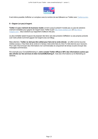Le Mini Guide Pro pour Twitter - www.conseilsmarketing.fr - version 1.




Il est même possible d’afficher un compteur avec le nombre de ses followers sur Twitter avec Twittercounter.


8 – Gagner (un peu) d’argent.

Twitter n’a pas vraiment de business model, et donc jusqu’à présent il existe peu ou pas de solutions
vraiment rentables pour gagner de l’argent avec Twitter à part http://www.twittad.com/ et http://be-a-
magpie.com/ , deux solutions qui rapportent d’ailleurs très peu.

Le plus rentable restant toujours de proposer des liens vers des produits d’affiliation ou ses propres produits
(voir notre article Comment gagner de l’argent avec son Blog).

Mais attention, Twitter ne doit pas être utilisé pour faire de la vente directe : en effet comme tous les
médias sociaux, il faut faire de la vente en 2 temps c'est-à-dire faire du Give To Get (donner pour recevoir).
Pour cela il faut envoyer des informations non commerciales et uniquement de temps à autre envoyer des
messages commerciaux.

Par exemple pour ConseilsMarketing.fr, notre compte Twitter diffuse à 90% des informations autres que
des articles sur les services et sites ConseilsMarketing.fr, mais des informations sur le Marketing en
Général…




                                                         Page 13
 