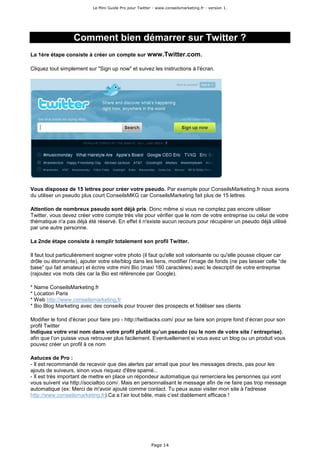 Le Mini Guide Pro pour Twitter - www.conseilsmarketing.fr - version 1.




                   Comment bien démarrer sur Twitter ?
La 1ère étape consiste à créer un compte sur www.Twitter.com.

Cliquez tout simplement sur "Sign up now" et suivez les instructions à l'écran.




Vous disposez de 15 lettres pour créer votre pseudo. Par exemple pour ConseilsMarketing.fr nous avons
du utiliser un pseudo plus court ConseilsMKG car ConseilsMarketing fait plus de 15 lettres.

Attention de nombreux pseudo sont déjà pris. Donc même si vous ne comptez pas encore utiliser
Twitter, vous devez créer votre compte très vite pour vérifier que le nom de votre entreprise ou celui de votre
thématique n'a pas déjà été réservé. En effet il n'existe aucun recours pour récupérer un pseudo déjà utilisé
par une autre personne.

La 2nde étape consiste à remplir totalement son profil Twitter.

Il faut tout particulièrement soigner votre photo (il faut qu'elle soit valorisante ou qu'elle pousse cliquer car
drôle ou étonnante), ajouter votre site/blog dans les liens, modifier l’image de fonds (ne pas laisser celle “de
base” qui fait amateur) et écrire votre mini Bio (maxi 160 caractères) avec le descriptif de votre entreprise
(rajoutez vos mots clés car la Bio est référencée par Google).

* Name ConseilsMarketing.fr
* Location Paris
* Web http://www.conseilsmarketing.fr
* Bio Blog Marketing avec des conseils pour trouver des prospects et fidéliser ses clients

Modifier le fond d'écran pour faire pro - http://twitbacks.com/ pour se faire son propre fond d’écran pour son
profil Twitter
Indiquez votre vrai nom dans votre profil plutôt qu’un pseudo (ou le nom de votre site / entreprise),
afin que l’on puisse vous retrouver plus facilement. Eventuellement si vous avez un blog ou un produit vous
pouvez créer un profil à ce nom

Astuces de Pro :
- Il est recommandé de recevoir que des alertes par email que pour les messages directs, pas pour les
ajouts de suiveurs, sinon vous risquez d'être spamé...
- Il est très important de mettre en place un répondeur automatique qui remerciera les personnes qui vont
vous suivent via http://socialtoo.com/. Mais en personnalisant le message afin de ne faire pas trop message
automatique (ex: Merci de m'avoir ajouté comme contact. Tu peux aussi visiter mon site à l'adresse
http://www.conseilsmarketing.fr).Ca a l’air tout bête, mais c’est diablement efficace !




                                                         Page 14
 