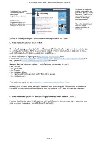 Le Mini Guide Pro pour Twitter - www.conseilsmarketing.fr - version 1.




A noter : N’utilisez pas le signe & dans votre bio, cela ne passe bien sur Twitter.

La 3ème étape : Installer un client Twitter.


Ces logiciels vous permettront d’utiliser efficacement Twitter. En effet l’ergonomie de www.twitter.com
ne permet pas d’exploiter à 100% la puissance de cet outil (création automatique de raccourcis de liens,
envoi facile de photos, tris des messages selon l'expéditeur…).

Le mieux est d'utiliser le logiciel gratuit http://desktop.seesmic.com/ , mais
Il existe aussi http://www.twitterio.fr/, http://tweetdeck.com/ , http://iconfactory.com/software/twitterrific sur
MAC (payant) et http://sourceforge.net/projects/twitux sous Linux.

Seesmic Desktop est un des meilleurs clients Twitter du moment avec la geston:
- Des comptes
- Des recherches
- Des Groupes
- Des messages à tous
- Des réponses générales, privées, les RT, l'ajout à un groupe
- Des raccourcisseurs
…

Voici également sur ce lien un comparatif en anglais des principaux clients Twitter.

Rappelez-vous qu'il faut utiliser les directs messages pour les informations confidentielles, le message à
tous sert à envoyer des messages visibles par tous vos contacts. Le RT pour republier des messages.




La 4ème étape est d’ajouter ses amis de son gestionnaire d’email (hotmail, Gmail….)

Pour cela il suffit d’aller dans “Find People” de votre profil Twitter, et de rentrer vos login & password pour
votre compte de messagerie Hotmail ®, Gmail ®, Yahoo ®…




                                                          Page 15
 
