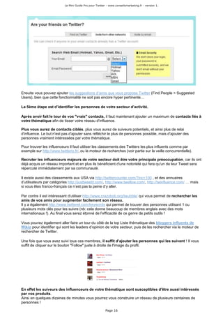 Le Mini Guide Pro pour Twitter - www.conseilsmarketing.fr - version 1.




Ensuite vous pouvez ajouter les suggestions d’amis que vous propose Twitter (Find People > Suggested
Users), bien que cette fonctionnalité ne soit pas encore hyper pertinente…

La 5ème étape est d’identifier les personnes de votre secteur d’activité.

Après avoir fait le tour de vos "vrais" contacts, il faut maintenant ajouter un maximum de contacts liés à
votre thématique afin de tisser votre réseau d'influence.

Plus vous aurez de contacts ciblés, plus vous aurez de suiveurs potentiels, et ainsi plus de relai
d'influence. Le but n'est pas d'ajouter sans réfléchir le plus de personnes possible, mais d'ajouter des
personnes vraiment intéressées par votre thématique.

Pour trouver les influenceurs il faut utiliser les classements des Twitters les plus influents comme par
exemple sur http://www.twitterio.fr/, ou le moteur de recherches (voir partie sur la veille concurrentielle).

Recruter les influenceurs majeurs de votre secteur doit être votre principale préoccupation, car ils ont
déjà acquis un réseau important et en plus ils bénéficient d'une notoriété qui fera qu'un de leur Tweet sera
répercuté immédiatement par sa communauté.

Il existe aussi des classements aux USA via http://twittercounter.com/?inc=100 , et des annuaires
d’utilisateurs par catégories http://justtweetit.com/, http://www.twellow.com/, http://twinfluence.com/ … mais
si vous êtes franco-français ce n’est pas la peine d’y aller.

Par contre il est intéressant d’utiliser http://www.crazybob.org/twubble/ qui vous permet de rechercher les
amis de vos amis pour augmenter facilement son réseau.
Il y a également http://www.twitterel.com/keywords qui permet de trouver des personnes utilisant 1 ou
plusieurs mots clés pour les suivre (nb: cela donne beaucoup de membres anglais avec des mots
internationaux !). Au final vous serez étonné de l’efficacité de ce genre de petits outils !

Vous pouvez également aller faire un tour du côté de la top Liste thématique des bloggers influents de
Wikio pour identifier qui sont les leaders d’opinion de votre secteur, puis de les rechercher via le moteur de
rechercher de Twitter.

Une fois que vous avez suivi tous ces membres, il suffit d’ajouter les personnes qui les suivent ! Il vous
suffit de cliquer sur le bouton "Follow" juste à droite de l'image du profil.




En effet les suiveurs des influenceurs de votre thématique sont susceptibles d’être aussi intéressés
par vos produits.
Ainsi en quelques dizaines de minutes vous pourrez vous construire un réseau de plusieurs centaines de
personnes !

                                                         Page 16
 