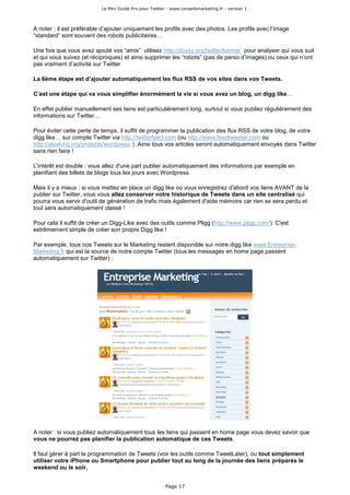 Le Mini Guide Pro pour Twitter - www.conseilsmarketing.fr - version 1.




A noter : il est préférable d’ajouter uniquement les profils avec des photos. Les profils avec l’image
“standard” sont souvent des robots publicitaires…

Une fois que vous avez ajouté vos “amis” utilisez http://dossy.org/twitter/karma/ pour analyser qui vous suit
et qui vous suivez (et réciproques) et ainsi supprimer les “robots” (pas de perso d’images) ou ceux qui n’ont
pas vraiment d’activité sur Twitter

La 6ème étape est d’ajouter automatiquement les flux RSS de vos sites dans vos Tweets.

C’est une étape qui va vous simplifier énormément la vie si vous avez un blog, un digg like…

En effet publier manuellement ses liens est particulièrement long, surtout si vous publiez régulièrement des
informations sur Twitter…

Pour éviter cette perte de temps, il suffit de programmer la publication des flux RSS de votre blog, de votre
digg like… sur compte Twitter via http://twitterfeed.com (ou http://www.feedtweeter.com ou
http://alexking.org/projects/wordpress ). Ainsi tous vos articles seront automatiquement envoyés dans Twitter
sans rien faire !

L'intérêt est double : vous allez d'une part publier automatiquement des informations par exemple en
planifiant des billets de blogs tous les jours avec Wordpress.

Mais il y a mieux : si vous mettez en place un digg like où vous enregistrez d'abord vos liens AVANT de la
publier sur Twitter, vous vous allez conserver votre historique de Tweets dans un site centralisé qui
pourra vous servir d'outil de génération de trafic mais également d'aide mémoire car rien se sera perdu et
tout sera automatiquement classé !

Pour cela il suffit de créer un Digg-Like avec des outils comme Pligg (http://www.pligg.com/). C'est
extrêmement simple de créer son propre Digg like !

Par exemple, tous nos Tweets sur le Marketing restent disponible sur notre digg like www.Entreprise-
Marketing.fr qui est la source de notre compte Twitter (tous les messages en home page passent
automatiquement sur Twitter) :




A noter : si vous publiez automatiquement tous les liens qui passent en home page vous devez savoir que
vous ne pourrez pas planifier la publication automatique de ces Tweets.

Il faut gérer à part la programmation de Tweets (voir les outils comme TweetLater), ou tout simplement
utiliser votre iPhone ou Smartphone pour publier tout au long de la journée des liens préparés le
weekend ou le soir.


                                                         Page 17
 