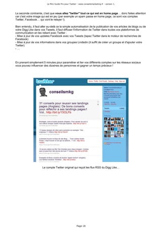 Le Mini Guide Pro pour Twitter - www.conseilsmarketing.fr - version 1.




La seconde contrainte, c'est que vous allez "twitter" tout ce qui est en home page… donc faites attention
car c'est votre image qui est en jeu (par exemple un spam passe en home page, ce sont vos comptes
Twitter, Facebook… qui vont le relayer !).

Bien entendu, il faut aller au-delà ce la simple automatisation de la publication de vos articles de blogs ou de
votre Digg Like dans vos Tweets, il faut diffuser l'information de Twitter dans toutes vos plateformes de
communication en les reliant avec Twitter :
- Mise à jour de vos updates Facebook avec vos Tweets (tapez Twitter dans le moteur de recherches de
Facebook)
- Mise à jour de vos informations dans vos groupes Lindedin (il suffit de créer un groupe et d'ajouter votre
Twitter)
-…




En prenant simplement 5 minutes pour paramétrer et lier vos différents comptes sur les réseaux sociaux
vous pouvez influencer des dizaines de personnes et gagner un temps précieux !




                       Le compte Twitter original qui reçoit les flux RSS du Digg Like…




                                                         Page 18
 