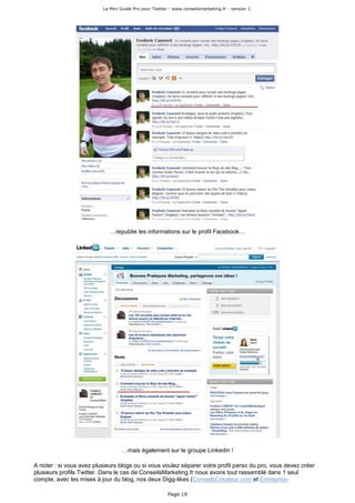 Le Mini Guide Pro pour Twitter - www.conseilsmarketing.fr - version 1.




                             …republie les informations sur le profil Facebook…




                                  …mais également sur le groupe Linkedin !

A noter : si vous avez plusieurs blogs ou si vous voulez séparer votre profil perso du pro, vous devez créer
plusieurs profils Twitter. Dans le cas de ConseilsMarketing.fr nous avons tout rassemblé dans 1 seul
compte, avec les mises à jour du blog, nos deux Digg-likes (ConseilsCreateur.com et Entreprise-

                                                        Page 19
 