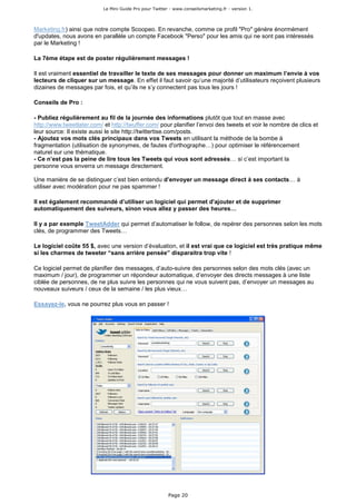 Le Mini Guide Pro pour Twitter - www.conseilsmarketing.fr - version 1.




Marketing.fr) ainsi que notre compte Scoopeo. En revanche, comme ce profil "Pro" génère énormément
d'updates, nous avons en parallèle un compte Facebook "Perso" pour les amis qui ne sont pas intéressés
par le Marketing !

La 7ème étape est de poster régulièrement messages !

Il est vraiment essentiel de travailler le texte de ses messages pour donner un maximum l’envie à vos
lecteurs de cliquer sur un message. En effet il faut savoir qu’une majorité d’utilisateurs reçoivent plusieurs
dizaines de messages par fois, et qu’ils ne s’y connectent pas tous les jours !

Conseils de Pro :

- Publiez régulièrement au fil de la journée des informations plutôt que tout en masse avec
http://www.tweetlater.com/ et http://twuffer.com/ pour planifier l’envoi des tweets et voir le nombre de clics et
leur source: Il existe aussi le site http://twittertise.com/posts.
- Ajoutez vos mots clés principaux dans vos Tweets en utilisant la méthode de la bombe à
fragmentation (utilisation de synonymes, de fautes d'orthographe…) pour optimiser le référencement
naturel sur une thématique.
- Ce n’est pas la peine de lire tous les Tweets qui vous sont adressés… si c’est important la
personne vous enverra un message directement.

Une manière de se distinguer c’est bien entendu d’envoyer un message direct à ses contacts… à
utiliser avec modération pour ne pas spammer !

Il est également recommandé d’utiliser un logiciel qui permet d'ajouter et de supprimer
automatiquement des suiveurs, sinon vous allez y passer des heures…

Il y a par exemple TweetAdder qui permet d’automatiser le follow, de repérer des personnes selon les mots
clés, de programmer des Tweets…

Le logiciel coûte 55 $, avec une version d’évaluation, et il est vrai que ce logiciel est très pratique même
si les charmes de tweeter “sans arrière pensée” disparaitra trop vite !

Ce logiciel permet de planifier des messages, d’auto-suivre des personnes selon des mots clés (avec un
maximum / jour), de programmer un répondeur automatique, d’envoyer des directs messages à une liste
ciblée de personnes, de ne plus suivre les personnes qui ne vous suivent pas, d’envoyer un messages au
nouveaux suiveurs / ceux de la semaine / les plus vieux…

Essayez-le, vous ne pourrez plus vous en passer !




                                                         Page 20
 