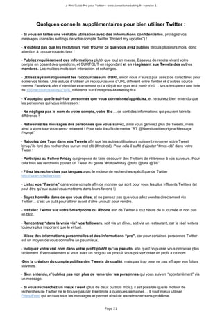 Le Mini Guide Pro pour Twitter - www.conseilsmarketing.fr - version 1.




         Quelques conseils supplémentaires pour bien utiliser Twitter :
- Si vous en faites une véritable utilisation avec des informations confidentielles, protégez vos
messages (dans les settings de votre compte Twitter “Protect my updates”) !

- N’oubliez pas que les recruteurs vont trouver ce que vous avez publiés depuis plusieurs mois, donc
attention à ce que vous écrivez !

- Publiez régulièrement des informations plutôt que tout en masse. Essayez de rendre vivant votre
compte en posant des questions, et SURTOUT en répondant et en réagissant aux Tweets des autres
membres. Les maîtres mots sont interaction et échanges.

- Utilisez systématiquement les raccourcisseurs d’URL sinon nous n’aurez pas assez de caractères pour
écrire vos textes. Une astuce d’utiliser un raccourcisseur d’URL différent entre Twitter et d’autres source
comme Facebook afin d’identifier exactement qui a cliqué sur quoi et à partir d’où… Vous trouverez une liste
de 155 raccourcisseurs d’URL différents sur Entreprise-Marketing.fr e

- N’acceptez que le suivi de personnes que vous connaissez/appréciez, et ne suivez bien entendu que
les personnes qui vous intéressent !

- Ne négligez pas le nom de votre compte, votre Bio… ce sont des informations qui peuvent faire la
différence !

- Retweetez les messages des personnes que vous suivez, ainsi vous générez plus de Tweets, mais
ainsi à votre tour vous serez retweeté ! Pour cela il suffit de mettre “RT @Nomdutwitterorigina Message
Envoyé”

- Rajoutez des Tags dans vos Tweets afin que les autres utilisateurs puissent retrouver votre Tweet
lorsqu’ils font des recherches sur un mot clé (#mot clé). Pour cela il suffit d’ajouter “#mot-clé” dans votre
Tweet !

- Participez au Follow Friday qui propose de faire découvrir des Twitters de référence à vos suiveurs. Pour
cela tous les vendredis postez un Tweet du genre “#followfriday @toto @tata @Titi”

- Filrez les recherches par langues avec le moteur de recherches spécifique de Twitter
http://search.twitter.com

- Listez vos “Favoris” dans votre compte afin de montrer qui sont pour vous les plus influents Twitters (et
peut être qu’eux aussi vous mettrons dans leurs favoris !)

- Soyez honnête dans ce que vous dites, et ne pensez pas que vous allez vendre directement via
Twitter… c’est un outil pour attirer avant d’être un outil pour vendre.

- Installez Twitter sur votre Smartphone ou iPhone afin de Twitter à tout heure de la journée et non pas
en bloc.

- Rencontrez “dans la vraie vie” vos followers, soit via un dîner, soit via un restaurant, car le réel restera
toujours plus important que le virtuel.

- Mixez des informations personnelles et des informations “pro”, car pour certaines personnes Twitter
est un moyen de vous connaître un peu mieux.

- Indiquez votre vrai nom dans votre profil plutôt qu’un pseudo, afin que l’on puisse vous retrouver plus
facilement. Eventuellement si vous avez un blog ou un produit vous pouvez créer un profil à ce nom

-Dès la création du compte publiez des Tweets de qualité, mais pas trop pour ne pas effrayer vos futurs
suiveurs.

- Bien entendu, n’oubliez pas non plus de remercier les personnes qui vous suivent “spontanément” via
un message.

- Si vous recherchez un vieux Tweet (plus de deux ou trois mois), il est possible que le moteur de
recherches de Twitter ne le trouve pas car il se limite à quelques semaines… Il vaut mieux utiliser
FriendFeed qui archive tous les messages et permet ainsi de les retrouver sans problème.


                                                         Page 21
 