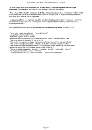 Le Mini Guide Pro pour Twitter - www.conseilsmarketing.fr - version 1.




- Si vous voulez avoir plus facilement des RT (ReTweet), il vaut mieux poster des messages
inférieurs à 125 caractères, sinon ils n’ont pas la place d’écrire RT @VotreNom.

- Pour arriver à trier tous les messages de Twitter, faites des groupes avec votre client Twitter : les 50
ou 100 personnes que vous voulez absolument suivre, les 500 que vous ne lisez que de temps en temps…
sinon vous serez débordé par les messages.

- Lorsque vous faites une réponse, n’oubliez pas de mettre la question dans le message… certaines
personnes envoi des dizaines de Tweets/ jours, et ce n’est parfois pas facile de s’y retrouver (surtout
plusieurs jours après !).

Voici également quelques astuces pour rechercher efficacement sur Twitter (source Legz.fr)


- Terme exact mettre des guillemets : “terme à chercher”
- L’un ou l’autre: Terme1 OR Terme2
- Recherche négative terme1 -terme2
- Recherche près d’un lieu avec un rayon de recherches : terme1 near:Paris within:15km
- Filtre sur une langhe : ajouter 〈 =fr à la fin de l’url
- Filtre sur les messages envoyés par 1 utilisateur de Twitter : terme1 from:UtilisateurTwitter
- Filtre sur les messages envoyés à 1 utilisateur de Twitter : terme1 to:UtilisateurTwitter
- Filtre sur les messages envoyés à propos d’1 utilisateur de Twitter : terme1 @UtilisateurTwitter
- Recherche depuis une date données : terme1 since:2009-07-19
- Filtre sur ur les tweets positifs : terme1 :) / négatifs : terme1 :( / interrogatif : terme ?
- Tweets contenant un lien : terme1 filter:links
- Tweets provenant d’une API Twitter particulière : terme1 source:twitterfeed




                                                        Page 22
 
