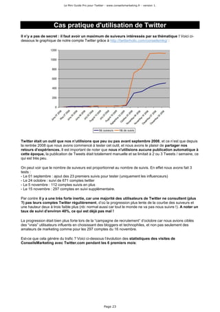 Le Mini Guide Pro pour Twitter - www.conseilsmarketing.fr - version 1.




                    Cas pratique d'utilisation de Twitter
Il n’y a pas de secret : il faut avoir un maximum de suiveurs intéressés par sa thématique ! Voici ci-
dessous le graphique de notre compte Twitter grâce à http://twitterholic.com/conseilsmkg/ :




Twitter était un outil que nos n’utilisions que peu ou pas avant septembre 2008, et ce n’est que depuis
la rentrée 2008 que nous avons commencé à tester cet outil, et nous avons le plaisir de partager nos
retours d’expériences. Il est important de noter que nous n'utilisions aucune publication automatique à
cette époque, la publication de Tweets était totalement manuelle et se limitait à 2 ou 3 Tweets / semaine, ce
qui est très peu.

On peut voir que le nombre de suiveurs est proportionnel au nombre de suivis. En effet nous avons fait 3
tests :
- Le 01 septembre : ajout des 23 premiers suivis pour tester (uniquement les influenceurs)
- Le 24 octobre : suivi de 671 comptes twitter
- Le 5 novembre : 112 comptes suivis en plus
- Le 15 novembre : 297 comptes en suivi supplémentaire.

Par contre il y a une très forte inertie, car une majorité des utilisateurs de Twitter ne consultent (plus
?) pas leurs comptes Twitter régulièrement, d’où la progression plus lente de la courbe des suiveurs et
une hauteur deux à trois faible plus (nb: normal aussi car tout le monde ne va pas nous suivre !). A noter un
taux de suivi d’environ 40%, ce qui est déjà pas mal !

La progression était bien plus forte lors de la “campagne de recrutement” d’octobre car nous avions ciblés
des “vrais” utilisateurs influents en choisissant des bloggers et technophiles, et non pas seulement des
amateurs de marketing comme pour les 297 comptes du 16 novembre.

Est-ce que cela génère du trafic ? Voici ci-dessous l’évolution des statistiques des visites de
ConseilsMarketing avec Twitter.com pendant les 6 premiers mois:




                                                        Page 23
 