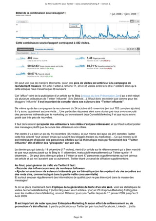 Le Mini Guide Pro pour Twitter - www.conseilsmarketing.fr - version 1.




On peut voir que de manière étonnante, qu’un des pics de visites est antérieur à la campagne de
recrutement massive ! En effet Twitter a ramené 11, 29 et 35 visites entre le 5 et le 7 octobre alors qu’à
cette époque nous n’avions que 36 suiveurs !

Cet "afflux" vient de la publication d’un article sur le Blog (critique du livre Présentation Zen) qui a été relayé
via plusieurs utilisateurs de Twitter “influents” (Eric Delcroix…). Il faut donc en retenir que comme pour les
bloggers “influents” il est important de compter dans ses suiveurs des “Twitter influents”.

De même après les campagnes de recrutement du 24 octobre et 6 novembre (en tout 783 comptes ajoutés)
il n’y au eu quasiment aucune visite… Une partie des réponses vient sans doute que nous avions recruté
des personnes intéressés par le marketing qui connaissent déjà ConseilsMarketing.fr et que nous avons
posté que très peu de nouvelles.

Il faut donc retenir qu’ajouter des utilisateurs non ciblés n’est pas intéressant, et qu’il faut surtout poster
des messages plutôt que de suivre des utilisateurs non ciblés.

Par contre il y a bien un pic du 15 novembre (35 visites), le jour même de l’ajout de 297 comptes Twitter
cette fois orienté “tout venant” (mais qui suivent des bloggers traitant du marketing)… Ce qui montre qu’il
est intéressant d’ajouter des personnes ciblées sur sa thématique mais par forcément des “Twitter
influents” afin d’attirer des “prospects” sur son site.

Le dernier pic qui date du 14 décembre (17 visites), vient d’un article sur le référencement qui a bien marché
et que nous avions posté sur le Blog le 11 décembre, mais publié manuellement sur Twitter que le 14
décembre… On peut donc dire que grâce à Twitter ce sont 17 personnes supplémentaires qui ont connus
cet article et qui ne l’auraient pas vu autrement. Twitter étant un canal de diffusion supplémentaire.

Au final, pour générer du trafic via Twitter il faut :
- Recruter des influenceurs avec de nombreux followers
- Ajouter un maximum de suiveurs intéressés par sa thématique (en les repérant via des requêtes sur
des mots clés, comme indiqué dans la partie veille concurrentielle)
Et surtout envoyer régulièrement des informations de qualité pour ne pas être noyé dans la masse des
messages !

Si on se place maintenant dans l'optique de la génération de trafic d'un site Web, voici les statistiques de
visites de ConseilsMarketing.fr (notre blog avec ses 2 articles / jour) et d'Entreprise-Marketing.fr (Digg like
                                                                                     er
avec les meilleurs liens Marketing, environ 10 liens / jours) via Twitter depuis le 1 janvier 2009 jusqu'au 3
Août 2009.

Il est important de noter que pour Entreprise-Marketing.fr aucun effort de référencement ou de
promotion n'a été effectué, à part la publication sur Twitter (et par ricochet Facebook, Linkedin…) et la



                                                          Page 24
 
