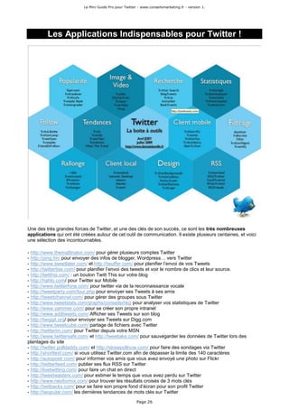 Le Mini Guide Pro pour Twitter - www.conseilsmarketing.fr - version 1.




         Les Applications Indispensables pour Twitter !




Une des très grandes forces de Twitter, et une des clés de son succès, ce sont les très nombreuses
applications qui ont été créées autour de cet outil de communication. Il existe plusieurs centaines, et voici
une sélection des incontournables.

- http://www.themattinator.com/ pour gérer plusieurs comptes Twitter
- http://ping.fm/ pour envoyer des infos de blogger, Wordpress… vers Twitter
- http://www.tweetlater.com/ et http://twuffer.com/ pour planifier l’envoi de vos Tweets
- http://twittertise.com/ pour planifier l’envoi des tweets et voir le nombre de clics et leur source.
- http://twitthis.com/ : un bouton Twitt This sur votre blog
- http://hahlo.com/ pour Twitter sur Mobile
- http://www.twitterfone.com/ pour twitter via de la reconnaissance vocale
- http://tweetparty.com/tour.php pour envoyer ses Tweets à ses amis
- http://tweetchannel.com/ pour gérer des groupes sous Twitter
- http://www.tweetstats.com/graphs/conseilsmkg pour analyser vos statistiques de Twitter
- http://www.yammer.com/ pour se créer son propre intranet
- http://www.addtweets.com/ Afficher ses Tweets sur son blog
- http://twiggit.org/ pour envoyer ses Tweets sur Digg.com
- http://www.tweetcube.com/ partage de fichiers avec Twitter
- http://twitterim.com/ pour Twitter depuis votre MSN
- http://www.twittersafe.com/ et http://tweetake.com/ pour sauvegarder les données de Twitter lors des
plantages du site
- http://twitter.polldaddy.com/ et http://strawpollnow.com/ pour faire des sondages via Twitter
- http://shorttext.com/ si vous utilisez Twitter.com afin de dépasser la limite des 140 caractères
- http://autopostr.com/ pour informer vos amis que vous avez envoyé une photo sur Flickr
- http://twitterfeed.com/ publier ses flux RSS sur Twitter
- http://livetwitting.com/ pour faire un chat en direct
- http://tweetwasters.com/ pour estimer le temps que vous avez perdu sur Twitter
- http://www.neoformix.com/ pour trouver les résultats croisés de 3 mots clés
- http://twitbacks.com/ pour se faire son propre fond d’écran pour son profil Twitter
- http://twopular.com/ les dernières tendances de mots clés sur Twitter

                                                        Page 26
 