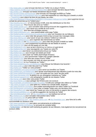 Le Mini Guide Pro pour Twitter - www.conseilsmarketing.fr - version 1.




- http://www.adjix.com pour envoyer des liens sur Twitter via un plug in Firefox.
- https://addons.mozilla.org/en-US/firefox/addon/4664 pour envoyer des liens depuis Firefox
- http://twitbin.com/ envoyez vos tweets directement depuis Firefox
- http://kunal.kundaje.net/twessenger/ pour envoyer vos messages de MSN sur Twitter
- http://danzarrella.com/tweetbacks-beta.html pour faire apparaître sur votre blog qui a tweeté un article
- - TweeteSuite pour obtenir les liens de ses tweets, les votes…
- http://www.flexgraph.fr/blog/index.php/2009/01/12/mycleenr-nettoyer-son-twitter/ pour supprimer de son
compte les personnes qui ne Twittent plus !
- http://tweetburner.com/ : un raccourcisseur d’URL avec des statistiques sur les clics
- http://mrtweet.net/ : Pour trouver des amis sur Twitter !
- http://twitter.grader.com/ : pour connaitre votre ranking et trouver des suggestions d’amis.
- http://twitterless.com/ : pour savoir qui a arrêté de vous suivre…
- http://twtpoll.com/ : pour faire des sondages express…
- http://www.prettytweet.com/ : pour personnaliser votre page Twitter.
- http://twittercounter.com/compare/conseilsmkg/week pour voir l’évolution de vos followers
- http://tweetparty.com/ pour créer des groupes d’amis et leur envoyer des messages ciblés
- http://www.ittering.com/ pour savoir ce que vos visiteurs Twittent sur votre site
- http://www.twitterpool.com/ pour organiser des évènements sur twitter
- http://buzzable.com/et http://tweetbeep.com/ pour créer des groupes d’intérêt sur twitter
- http://twications.com/ pour programmer la publication de ses tweets en avance
- http://chirpcity.com/ pour voir les tweets sur une ville
- http://twitterperch.com/ pour se tenir informé sur un mot ou un sujet donné
- http://twitterscribe.com/ pour sauvegarder vos Tweets sur votre PC
- http://twitzu.com/ pour lancer vos évènements et buzz sur Twitter
- http://twittermail.com/ pour envoyer ses tweets par email
- http://twitpay.me/ pour payer via Twitter (technologie Amazon)
- http://twittercal.com/ pour synchroniser Twitter avec google Calendar
- http://twtqpon.com/ pour faire des coupon Promo Twitter
- http://twtcard.com/ pour envoyer une carte de voeux par email
- http://twitwall.com/ un mur Facebook sur Twitter !
- http://www.tangerineworks.com/twitblocker/ pour bloquer les followers trop bavards !
- http://www.posti.ca/ pour créer des post it sur Twitter
- http://hahlo.com/ Twitter sur votre portable !
- http://retweetist.com/users/conseilsmkg pour savoir qui transfère vos Tweets.
- http://twittermass.com/twittermass pour ajouter automatiquement des followers à partir de mots clés
- http://www.twitterforbusypeople.com pour voir quels sont vos “amis” les plus actifs
- http://www.twiveaway.com/ la gestion de vos campagnes marketing sur Twitter
- http://twitnest.appspot.com/ une cartographie visuelle de vos réseaux Twitter
- http://twingr.com/ pour créer votre propre Twitter
- http://www.filetwt.com/ pour partager des fichiers avec vos suiveurs
- http://mashable.com/2009/05/23/video-for-twitter/ 5 outils pour partager des vidéos sur Twitter
- http://www.sociagami.com/ pour gérer en 1 endroit son compte twitter, facebook…
- http://apps.facebook.com/twitter/ pour publier automatiquement son statut Twitter sur Facebook
- http://kentbrewster.com/twitterati/ pour créer un badge Twitter avec vos dernières infos
- http://tweeteffect.com/ pour savoir les Tweets qui vous ont fait perdre ou gagner des suiveurs
- http://whoshouldifollow.com un outil de suggestion de membres de Twitter
- http://whofollowswhom.com/ et http://doesfollow.com/ qui explique qui suit qui
- http://twitterscore.net pour connaitre votre position dans Twitter
- http://twanswers.net/ un yahoo Q/R sut Twitter
- http://www.twazzup.com/ , http://sideline.yahoo.com/ et http://tweettabs.com/ pour faire de la veille
concurrentielle sur plusieurs mots
- http://www.paratweet.com/ pour gérer vos évènements et conférences
- http://www.tribords.com/twittags/ un annuaire de comptes twitter
- TwitterAdder : un très bon outil marketing de gestion de ses followers, mais également de recrutement de
suiveurs ciblés.
-…




                                                       Page 27
 