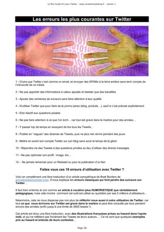Le Mini Guide Pro pour Twitter - www.conseilsmarketing.fr - version 1.




              Les erreurs les plus courantes sur Twitter




1 - Croire que Twitter c’est comme un email, et envoyer des SPAMs à la terre entière sans tenir compte de
l’intrusivité de ce média

2 - Ne pas apporter des informations à valeur ajoutée et tweeter que des banalités

3 - Ajouter des centaines de suiveurs sans faire attention à leur qualité

4 - N’utiliser Twitter que pour faire de la promo perso (blog, produits…), sauf si c’est précisé explicitement

5 - Etre réactif aux questions posées

6 - Ne pas faire attention à ce que l’on écrit… car tout est gravé dans le marbre pour des années…

7 - Y passer top de temps en essayant de lire tous les Tweets…

8 - Publier en “vagues” des dizaines de Tweets, puis ne plus rien écrire pendant des jours.

9 - Mettre en avant son compte Twitter sur son blog sans avoir le temps de le gérer

10 - Répondre via des Tweets à des questions privées au lieu d’utiliser des directs messages

11 - Ne pas optimiser son profil : image, bio…

12 - Ne jamais remercier pour un Retweet ou pour la publication d’un lien

                    Faites vous ces 10 erreurs d’utilisation avec Twitter ?

Voici en complément une libre traduction d’un article sympathique de Brett Borders de
socialmediarockstar.com. Il nous explique les erreurs classiques qui font perdre des suiveurs sur
Twitter…

Il faut bien entendu le voir comme un article à vocation plus HUMORISTIQUE que véritablement
pédagogique, mais cela montre comment cet outil est utilisé au quotidien par ses 5 millions d’utilisateurs…

Néanmoins, cela ne nous dispense pas non plus de réfléchir nous aussi à notre utilisation de Twitter, car
tout ce que nous écrivons sur Twitter est gravé dans le marbre et peut être consulté par tous pendant
encore des années (enfin jusqu’à une limite de 3600 tweets !).

Cet article est donc une libre traduction, avec des illustrations françaises prises au hasard dans l’après
midi, et qui ne reflètent pas forcément les Tweets de leurs auteurs…. Ce ne sont que quelques exemples
pris au hasard et enlevés de leurs contextes…

                                                         Page 28
 