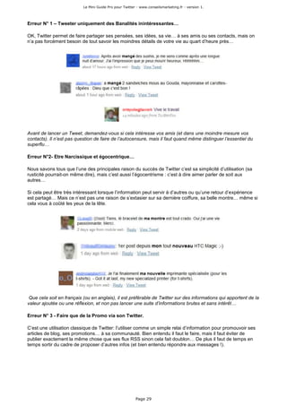 Le Mini Guide Pro pour Twitter - www.conseilsmarketing.fr - version 1.




Erreur N° 1 – Tweeter uniquement des Banalités inintéressantes…

OK, Twitter permet de faire partager ses pensées, ses idées, sa vie… à ses amis ou ses contacts, mais on
n’a pas forcément besoin de tout savoir les moindres détails de votre vie au quart d’heure près…




Avant de lancer un Tweet, demandez-vous si cela intéresse vos amis (et dans une moindre mesure vos
contacts). Il n’est pas question de faire de l’autocensure, mais il faut quand même distinguer l’essentiel du
superflu…

Erreur N°2- Etre Narcissique et égocentrique…

Nous savons tous que l’une des principales raison du succès de Twitter c’est sa simplicité d’utilisation (sa
rusticité pourrait-on même dire), mais c’est aussi l’égocentrisme : c’est à dire aimer parler de soit aux
autres…

Si cela peut être très intéressant lorsque l’information peut servir à d’autres ou qu’une retour d’expérience
est partagé… Mais ce n’est pas une raison de s’extasier sur sa dernière coiffure, sa belle montre… même si
cela vous à coûté les yeux de la tête.




 Que cela soit en français (ou en anglais), il est préférable de Twitter sur des informations qui apportent de la
valeur ajoutée ou une réflexion, et non pas lancer une suite d’informations brutes et sans intérêt…

Erreur N° 3 - Faire que de la Promo via son Twitter.

C’est une utilisation classique de Twitter: l’utiliser comme un simple relai d’information pour promouvoir ses
articles de blog, ses promotions… à sa communauté. Bien entendu il faut le faire, mais il faut éviter de
publier exactement la même chose que ses flux RSS sinon cela fait doublon… De plus il faut de temps en
temps sortir du cadre de proposer d’autres infos (et bien entendu répondre aux messages !).




                                                         Page 29
 