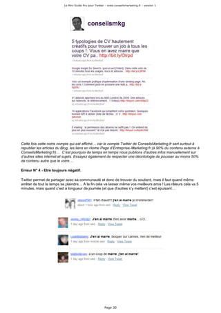 Le Mini Guide Pro pour Twitter - www.conseilsmarketing.fr - version 1.




Cette fois cette notre compte qui est affiché… car le compte Twitter de ConseilsMarketing.fr sert surtout à
republier les articles du Blog, les liens en Home Page d’Entreprise-Marketing.fr (à 90% du contenu externe à
ConseilsMarketing.fr)… C’est pourquoi de temps en temps nous publions d’autres infos manuellement sur
d’autres sites internet et sujets. Essayez également de respecter une déontologie de pousser au moins 50%
de contenu autre que le votre…

Erreur N° 4 - Etre toujours négatif.

Twitter permet de partager avec sa communauté et donc de trouver du soutient, mais il faut quand même
arrêter de tout le temps se plaindre… A la fin cela va lasser même vos meilleurs amis ! Les râleurs cela va 5
minutes, mais quand c’est à longueur de journée (et que d’autres s’y mettent) c’est épuisant…




                                                        Page 30
 