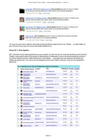 Le Mini Guide Pro pour Twitter - www.conseilsmarketing.fr - version 1.




Si vous en avez marre, dites le mais cela ne doit pas être le sujet de tous vos Tweets… ou alors faites un
peu d’humour pour que l’on trouve cela drôle finalement ;D

Erreur N° 5 - Etre égoïste…

OK, c’est bien d’avoir des personnes qui vous suivent, et c’est vrai que ce n’est pas facile de suivre tous les
Tweets, mais quand même il faut jouer la réciprocité et s’intéresser un peu à sa communauté de suiveurs…
Si comme Ashton Kutcher, Ellen DeGeneres, John Mayer… vous êtes suivi par plusieurs centaines de
milliers de personnes, n’en suivre qu’une poignée prouve que Twitter n’est pour vous qu’une catapulte à
Spammer…




                                                         Page 31
 