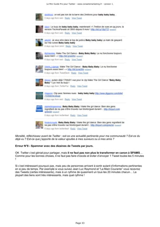Le Mini Guide Pro pour Twitter - www.conseilsmarketing.fr - version 1.




Moralité, réfléchissez avant de Twitter : est-ce une actualité pertinente pour ma communauté ? Est-ce du
déjà vu ? Est-ce que j’apporte de la valeur ajoutée à mes suiveurs ou à mes amis ?

Erreur N°8 - Spammer avec des dizaines de Tweets par jours.

OK Twitter c’est génial pour partager, mais il ne faut pas non plus le transformer en canon à SPAMS…
Comme pour les bonnes choses, il ne faut pas faire d’excès et éviter d’envoyer 1 Tweet toutes les 5 minutes
!

Si c’est intéressant pourquoi pas, mais peu de personnes arrivent à sortir autant d’informations pertinentes
en si peu de temps. Par exemple si vous suivez Jean Luc Raymond et “La Main Courante” vous recevrez
des Tweets (certes intéressants), mais à un rythme de quasiment un tous les 20 minutes chacun… La
plupart des liens sont très intéressants, mais quel rythme !




                                                        Page 33
 