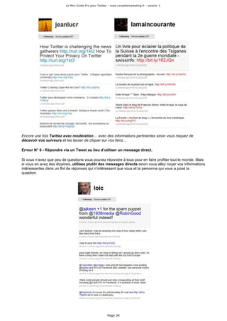 Le Mini Guide Pro pour Twitter - www.conseilsmarketing.fr - version 1.




Encore une fois Twittez avec modération… avec des informations pertinentes sinon vous risquez de
décevoir vos suiveurs et les lasser de cliquer sur vos liens…

Erreur N° 9 - Répondre via un Tweet au lieu d’utiliser un message direct.

Si vous n’avez que peu de questions vous pouvez répondre à tous pour en faire profiter tout le monde. Mais
si vous en avez des dizaines, utilisez plutôt des messages directs sinon vous allez noyer vos informations
intéressantes dans un flot de réponses qui n’intéressent que vous et la personne qui vous a posé la
question.




                                                       Page 34
 