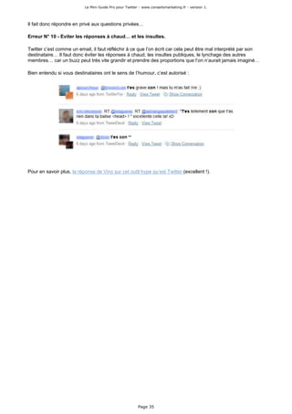 Le Mini Guide Pro pour Twitter - www.conseilsmarketing.fr - version 1.




Il fait donc répondre en privé aux questions privées…

Erreur N° 10 - Eviter les réponses à chaud… et les insultes.

Twitter c’est comme un email, il faut réfléchir à ce que l’on écrit car cela peut être mal interprété par son
destinataire… Il faut donc éviter les réponses à chaud, les insultes publiques, le lynchage des autres
membres… car un buzz peut très vite grandir et prendre des proportions que l’on n’aurait jamais imaginé…

Bien entendu si vous destinataires ont le sens de l’humour, c’est autorisé :




Pour en savoir plus, la réponse de Vinz sur cet outil hype qu’est Twitter (excellent !).




                                                         Page 35
 