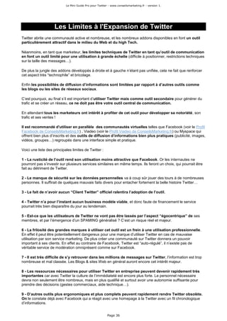 Le Mini Guide Pro pour Twitter - www.conseilsmarketing.fr - version 1.




                    Les Limites à l'Expansion de Twitter
Twitter abrite une communauté active et nombreuse, et les nombreux addons disponibles en font un outil
particulièrement attractif dans le milieu du Web et du high Tech.

Néanmoins, en tant que marketeur, les limites techniques de Twitter en tant qu’outil de communication
en font un outil limité pour une utilisation à grande échelle (difficile à positionner, restrictions techniques
sur la taille des messages…).

De plus la jungle des addons développés à droite et à gauche n’étant pas unifiée, cela ne fait que renforcer
cet aspect très “technophile” et bricolage.

Enfin les possibilités de diffusion d’informations sont limitées par rapport à d’autres outils comme
les blogs ou les sites de réseaux sociaux.

C’est pourquoi, au final s’il est important d’utiliser Twitter mais comme outil secondaire pour générer du
trafic et se créer un réseau, ce ne doit pas être votre outil central de communication.

En attendant tous les marketeurs ont intérêt à profiter de cet outil pour développer sa notoriété, son
trafic et ses ventes !

Il est recommandé d'utiliser en parallèle des communautés virtuelles telles que Facebook (voir le Profil
Facebook de ConseilsMarketing.fr) , Viadeo (voir le Profil Viadeo de ConseilsMarketing.fr) ou Myspace qui
offrent bien plus d’inscrits et des outils de diffusion d’informations bien plus pratiques (publicité, images,
vidéos, groupes…) regroupés dans une interface simple et pratique.

Voici une liste des principales limites de Twitter :

1 - La rusticité de l’outil rend son utilisation moins attractive que Facebook. Or les internautes ne
pourront pas s’investir sur plusieurs services similaires en même temps. Ils feront un choix, qui pourrait être
fait au détriment de Twitter.

2 - Le manque de sécurité sur les données personnelles va à coup sûr jouer des tours à de nombreuses
personnes. Il suffirait de quelques mauvais faits divers pour entacher fortement la belle histoire Twitter…

3 - Le fait de n’avoir aucun “Client Twitter” officiel ralentira l’adoption de l’outil.

4 - Twitter n’a pour l’instant aucun business modèle viable, et donc faute de financement le service
pourrait très bien disparaître du jour au lendemain.

5 - Est-ce que les utilisateurs de Twitter ne vont pas être lassés par l’aspect “égocentrique” de ses
membres, et par l’émergence d’un SPAMING généralisé ? C’est un risque réel et majeur.

6 - La frilosité des grandes marques à utiliser cet outil est un frein à une utilisation professionnelle.
En effet il peut être potentiellement dangereux pour une marque d’utiliser Twitter en cas de mauvaise
utilisation par son service marketing. De plus créer une communauté sur Twitter donnera un pouvoir
important à ses clients. En effet au contraire de Facebook, Twitter est “auto-régulé”, il n’existe pas de
véritable service de modération omniprésent comme sur Facebook.

7 - Il est très difficile de s’y retrouver dans les millions de messages sur Twitter, l’information est trop
nombreuse et mal classée. Les Blogs & sites Web en général auront encore cet intérêt majeur.

8 - Les ressources nécessaires pour utiliser Twitter en entreprise peuvent devenir rapidement très
importantes car avec Twitter la culture de l’immédiateté est encore plus forte. Le personnel nécessaire
devra non seulement être nombreux, mais en plus qualifié et surtout avoir une autonomie suffisante pour
prendre des décisions (gestes commerciaux, aide technique…).

9 - D’autres outils plus ergonomiques et plus complets peuvent rapidement rendre Twitter obsolète.
On le constate déjà avec Facebook qui a réagit avec une homepage à la Twitter avec un fil chronologique
d’informations.


                                                          Page 36
 