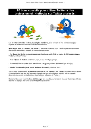 Le Mini Guide Pro pour Twitter - www.conseilsmarketing.fr - version 1.




          86 bons conseils pour utiliser Twitter à titre
        professionnel : 4 eBooks sur Twitter analysés !




Les ebooks sur Twitter sont de plus en plus nombreux, avec souvent de très bonnes idées pour
exploiter au maximum ce nouvel outil de communication.

Nous avons donc lu 4 ebooks sur Twitter (2 gratuits et 2 payants, dont 1 en Français), en résumant à
chaque fois les meilleurs conseils de chacun de ces guides.

- “Le Guide des Geeks pour promouvoir son business sur le Web en moins de 140 caractère avec
Twitter” par GeekPreneur

- “Les Trésors de Twitter” par Lionel Luque, le seul frenchy du groupe.

- “Comment utiliser Twitter pour le Business - Un guide pour les débutants” par Hubspot

- “Twitter Success Blueprint, Social Media for Business” par Sarah Prout

Voici ci donc ci-dessous les 86 meilleurs conseils de ces 4 ebooks sur Twitter, sachant que nous avons
à chaque fois fait une liste des principaux conseils par livre, afin que vous puissiez voir les conseils
récurrents (ou parfois contradictoires…) sur la bonne utilisation de Twitter…

Bien entendu, nous vous invitons à télécharger ces ebooks pour en savoir plus, car il est impossible de
résumer en 2 pages des livres qui en font parfois plus de 60 !




                                                       Page 37
 