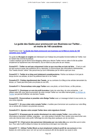 Le Mini Guide Pro pour Twitter - www.conseilsmarketing.fr - version 1.




       Le guide des Geeks pour promouvoir son Business sur Twitter…
                        en moins de 140 caractères
GeekPreneur avec “Le Guide des Geek promouvoir son business sur le Web en moins de 140
caractère avec Twitter”

Ce guide de 48 pages en anglais est intéressant car il balaye les principales fonctionnalités de Twitter, tout
en restant très concret et pratique.
L’auteur explique que le terme micro-blogging utilisé pour décrire Twitter met en valeur le fait de publier
simplement et rapidement des informations, tout en étant au plus près de son réseau.

Conseil N°1 : Twitter ne sert pas uniquement à dire ce que vous êtes en train de faire… C’est un outil
qui sert surtout à poser des questions (et à y répondre), à communiquer des informations intéressantes…
Vos Tweets doivent “attirer” des personnes qui sont intéressées par le même sujet que vous.

Conseil N° 2 : Twitter et un blog sont totalement complémentaires. Parfois vos lecteurs n’ont pas le
temps de lire vos articles, et donc ils préfèrent faire le tri via Twitter.

Conseils N°3 : Publiez régulièrement des Tweets, car au contraire d’un Blog où les articles demandent du
temps, un Tweet peut être juste une phrase et une URL.

Conseils N° 4 : Personnalisez votre page Twitter avec une photo, un fond d’écran, un Bio précise…

Conseil N° 5 : Choisissez un nom de profil évocateur (celui de votre blog, de votre entreprise…), et
utilisez cette URL pour faire la promotion de votre compte Twitter sur vos sites internet grâce au Badge de
Twitter qui permet d’afficher vos derniers Tweets.

Conseil N°6 : Personnalisez si possible votre Badge Twitter avec un message incitant à vous suivre, ou
une icône originale.

Conseil N° 7 : Si vous créez votre compte Twitter, n’oubliez pas d’annoncer son ouverture sur votre Blog
via un article afin d’obtenir vos premiers suiveurs.

Conseils N° 8 : Ajoutez votre compte Twitter dans votre signature d’email.

Conseil N° 9 : N’essayez pas de vendre directement via votre compte Twitter, mais publiez des
informations marrantes, inédites, originales… sur votre secteur d’activité. Pour vendre vous avez le lien vers
votre site internet dans votre profil, l’affichage de votre blog dans quelques uns de vos liens…

Conseil N° 10 : Il faut suivre des personnes intéressées par vos mots clés pour ainsi être suivi à votre
tour. Pour cela il suffit d’utiliser le moteur de recherches et de taper vos mots clés.

Conseil N° 11 : Utilisez Twitter Block ou tout simplement visitez le profil de vos suiveurs et des
leaders de votre secteur pour voir voir qui suit vos suiveurs afin de les ajouter eux aussi à votre

                                                        Page 38
 