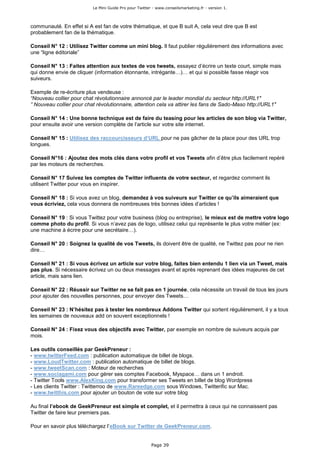 Le Mini Guide Pro pour Twitter - www.conseilsmarketing.fr - version 1.




communauté. En effet si A est fan de votre thématique, et que B suit A, cela veut dire que B est
probablement fan de la thématique.

Conseil N° 12 : Utilisez Twitter comme un mini blog. Il faut publier régulièrement des informations avec
une “ligne éditoriale”

Conseil N° 13 : Faites attention aux textes de vos tweets, essayez d’écrire un texte court, simple mais
qui donne envie de cliquer (information étonnante, intrégante…)… et qui si possible fasse réagir vos
suiveurs.

Exemple de re-écriture plus vendeuse :
“Nouveau collier pour chat révolutionnaire annoncé par le leader mondial du secteur http://URL1″
” Nouveau collier pour chat révolutionnaire, attention cela va attirer les fans de Sado-Maso http://URL1″

Conseil N° 14 : Une bonne technique est de faire du teasing pour les articles de son blog via Twitter,
pour ensuite avoir une version complète de l’article sur votre site internet.

Conseil N° 15 : Utilisez des raccourcisseurs d’URL pour ne pas gâcher de la place pour des URL trop
longues.

Conseil N°16 : Ajoutez des mots clés dans votre profil et vos Tweets afin d’être plus facilement repéré
par les moteurs de recherches.

Conseil N° 17 Suivez les comptes de Twitter influents de votre secteur, et regardez comment ils
utilisent Twitter pour vous en inspirer.

Conseil N° 18 : Si vous avez un blog, demandez à vos suiveurs sur Twitter ce qu’ils aimeraient que
vous écriviez, cela vous donnera de nombreuses très bonnes idées d’articles !

Conseil N° 19 : Si vous Twittez pour votre business (blog ou entreprise), le mieux est de mettre votre logo
comme photo du profil. Si vous n’avez pas de logo, utilisez celui qui représente le plus votre métier (ex:
une machine à écrire pour une secrétaire…).

Conseil N° 20 : Soignez la qualité de vos Tweets, ils doivent être de qualité, ne Twittez pas pour ne rien
dire…

Conseil N° 21 : Si vous écrivez un article sur votre blog, faites bien entendu 1 lien via un Tweet, mais
pas plus. Si nécessaire écrivez un ou deux messages avant et après reprenant des idées majeures de cet
article, mais sans lien.

Conseil N° 22 : Réussir sur Twitter ne se fait pas en 1 journée, cela nécessite un travail de tous les jours
pour ajouter des nouvelles personnes, pour envoyer des Tweets…

Conseil N° 23 : N’hésitez pas à tester les nombreux Addons Twitter qui sortent régulièrement, il y a tous
les semaines de nouveaux add on souvent exceptionnels !

Conseil N° 24 : Fixez vous des objectifs avec Twitter, par exemple en nombre de suiveurs acquis par
mois.

Les outils conseillés par GeekPreneur :
- www.twitterFeed.com : publication automatique de billet de blogs.
- www.LoudTwitter.com : publication automatique de billet de blogs.
- www.tweetScan.com : Moteur de recherches
- www.sociagami.com pour gérer ses comptes Facebook, Myspace… dans un 1 endroit.
- Twitter Tools www.AlexKing.com pour transformer ses Tweets en billet de blog Wordpress
- Les clients Twitter : Twitterroo de www.Rareedge.com sous Windows, Twitterific sur Mac.
- www.twitthis.com pour ajouter un bouton de vote sur votre blog

Au final l’ebook de GeekPreneur est simple et complet, et il permettra à ceux qui ne connaissent pas
Twitter de faire leur premiers pas.

Pour en savoir plus téléchargez l’eBook sur Twitter de GeekPreneur.com.


                                                        Page 39
 