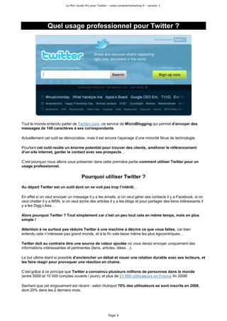 Le Mini Guide Pro pour Twitter - www.conseilsmarketing.fr - version 1.




                Quel usage professionnel pour Twitter ?




Tout le monde entendu parler de Twitter.com, ce service de MicroBlogging qui permet d’envoyer des
messages de 140 caractères à ses correspondants.

Actuellement cet outil se démocratise, mais il est encore l’apanage d’une minorité férue de technologie.

Pourtant cet outil recèle un énorme potentiel pour trouver des clients, améliorer le référencement
d’un site internet, garder le contact avec ses prospects…

C’est pourquoi nous allons vous présenter dans cette première partie comment utiliser Twitter pour un
usage professionnel.

                                       Pourquoi utiliser Twitter ?
Au départ Twitter est un outil dont on ne voit pas trop l’intérêt…

En effet si on veut envoyer un message il y a les emails, si on veut gérer ses contacts il y a Facebook, si on
veut chatter il y a MSN, si on veut écrire des articles il y a les blogs et pour partager des liens intéressants il
y a les Digg Likes…

Alors pourquoi Twitter ? Tout simplement car c'est un peu tout cela en même temps, mais en plus
simple !

Attention à ne surtout pas réduire Twitter à une machine à décrire ce que vous faites, car bien
entendu cela n’intéresse pas grand monde, et à la fin cela lasse même les plus égocentriques…

Twitter doit au contraire être une source de valeur ajoutée où vous devez envoyer uniquement des
informations intéressantes et pertinentes (liens, articles, idées…).

Le but ultime étant si possible d’enclencher un débat et nouer une relation durable avec ses lecteurs, et
les faire réagir pour provoquer une réaction en chaine.

C’est grâce à ce principe que Twitter a convaincu plusieurs millions de personnes dans le monde
(entre 5000 et 10 000 comptes ouverts / jours), et plus de 21 000 utilisateurs en France fin 2008!

Sachant que cet engouement est récent : selon Hubspot 70% des utilisateurs se sont inscrits en 2008,
dont 20% dans les 2 derniers mois.




                                                           Page 4
 