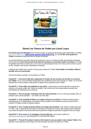 Le Mini Guide Pro pour Twitter - www.conseilsmarketing.fr - version 1.




                     Ebook Les Trésors de Twitter par Lionel Luque
Cet ebook payant de 80 pages est la version payantr du guide de démarrage gratuit disponible sur le Blog
www.guide-twitter.com. Cette version payante coûte 44,25 € TTC, et c’est un des rares guides sur
Twitter actuellement disponible dans la langue de Molière.

Le principal intérêt de ce guide c’est le pas à pas pour ouvrir un compte et poster ses premiers messages,
mais surtout les 1/3 du livre qui donne de très bon conseils sur comment vendre via Twitter (ou vendre
en général via le Web, à noter qu’il y a en bonus un petit powerpoint avec “les mots qui font vendre” qui est
un peu “simplet” mais toujours intéressant à revisiter).

L’élément clé à retenir dans ce livre c’est que pour réussir sur Twitter il faut établir une relation ciblée et
durable avec sa communauté.

Voici les principaux conseils de cet ebook sur Twitter :

Conseil N° 1 : Une bonne idée pour augmenter le nombre de ses suiveurs est de faire un concours
sur Twitter, ce qui vous permettra d’augmenter très rapidement votre communauté sur Twitter. Un concours
interactif est un bonne idée car elle permet d’utiliser tout le potentiel viral de Twitter.

Conseil N° 2 : Il faut cibler ses objectifs et son public, c’est pourquoi il ne faut pas faire la course aux
suiveurs, et toujours publier des Tweets de qualité. Il est évident qu’il est indispensable de publier des
informations qui intéresseront vos lecteurs.

Conseil N° 3 : Pour le pseudo, choisissez celui de votre businesss, et si ce n’est pas possible, alors un
pseudo le plus proche possible… voir même vos mots clés !

Conseil N° 4 : Il est conseillé d’utiliser une image carrée pour le profil car Twitter la redimensionne
automatiquement, et téléchargez une image de bonne qualité car les utilisateurs peuvent quand même
accéder à l’image normale en cliquant dessus.

Conseil N° 5 : Pour l’image de fonds utilisez une image personnalisée, mais vérifiez qu’elle passe bien
en 1024 x 786, en plaçant les informations importante sur la gauche comme cela quelque soit la résolution
vous serez bien placé. Une bonne idée est de reprendre l’image du profil dans l’image de fond du compte.

Conseil N° 6 : Pour savoir si un hashgtag n’est pas déjà pris, vous pouvez vérifier sur
http://www.hashtags.org que l’expression n’a pas déjà été utilisée.

Conseil N° 7 : Prévoir 30 minutes le matin et 30 minutes le soir pour gérer votre compte Twitter. Mais
attention à bien optimiser votre temps car il est très facile de perdre du temps sur Twitter.


                                                         Page 40
 