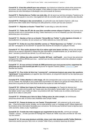 Le Mini Guide Pro pour Twitter - www.conseilsmarketing.fr - version 1.




Conseil N° 8 : Il faut être sélectif pour ses suiveurs, tout d’abord en évitant les robots et les personnes
qui suivent “tout le monde” (surtout des anglais). Il faut utiliser le moteur de recherches pour suivre les
personnes de votre thématique et développer une communauté de Suiveurs.

Conseil N° 9 : Recherchez sur Twitter vos mots clés, afin de savoir qui sont les principaux Tweetos sur le
sujet et ainsi les ajouter à vos amis, mais également afin de connaître quels sont les sujets les plus discutés.

Conseil N°10 : Participez à des conversations, en particulier avec des leaders d’opinion, cela vous
permet ainsi d’être visible dans l’historique de cette personne, et donc par tous ses suiveurs !

Conseil N° 11 : Rajoutez un bouton “Tweet This” à votre blog ou votre site internet.

Conseil N° 12 : Faites des RT afin de vous faire connaître comme relayeur d’opinion, tout comme vous
pourriez le faire via un commentaire de blog. Faites néanmoins un tri et ne retweetez que des informations
pertinentes pour vos suiveurs.

Conseil N° 13 : Ajoutez un lien ou un bouton “Suivez-Moi sur Twitter” à votre signature d’emails, et
éventuellement un compteur de vos suiveurs sur Twitter (attendre au moins 500 fans).

Conseil N° 14 : Evitez de vous faire identifier comme un “Robot Spammeur sur Twitter”, et ne faites
pas des “campagnes de recrutement” en ajoutant des dizaines de comptes en quelques minutes.

Conseils N° 15 : Pour parler plusieurs fois d’un même sujet sans lasser vos fans, écrivez des phrases
autours de ce sujet en apportant à chaque fois des informations complémentaires (ex: je vais lancer un jeu
dans 1 semaine, je lance le jeu demain, il y a 40 inscrit au jeu…).

Conseil N° 16 : Utilisez des sites comme Twubble, MrTweet , JustTweetIt… pour trouver des personnes
partageant les mêmes affinités que vous… sachant que ces sites proposent surtout des utilisateurs anglais
et non pas français.

Conseil N° 17 : Si vous arrivez à la limite de 2000 personnes que vous pouvez suivre, supprimez les
personnes qui ne vous suivent pas afin de pouvoir en rajouter d’autres (utilisez TwitterKarma pour
identifier les inactifs).

Conseil N° 18 : Pour éviter de faire trop “commercial”, commencez toujours pas poser des questions
“génériques” à vos suiveurs ou à apporter des informations, et uniquement rebondir sur les réponses pour
parler de vos produits.

Conseils N°19 : Faites attention à votre image, elle doit correspondre avec ce que vous mettez en avant
via vos Tweets. Par exemple si vous voulez faire la promotion d’un album d’un groupe de Heavy Metal, vous
devez être à la pointe de l’actu Hard Rock et lancer des sujets sur cette thématique.

Conseil N° 20 : Utilisez les 4 types de Tweets dans vos messages, les Tweets de réponse pour
échanger avec votre communauté, les Tweets avec des informations “personnelles” pour créer votre image,
des tweets “promo” pour mettre en valeur vos produits et afin des Tweets avec du contenu externe pour
ajouter de la valeur à votre profil.

Conseil N° 21 : N’hésitez pas à faire du Story Telling autour de votre compte, de nombreuses
personnes aiment cela, et surtout cela crédibilise votre compte Twitter.

Conseil N° 22 : Passez du temps sur vos Tweets “Promotionnels”, afin justement qu’ils ne le soient
pas… il faut qu’ils soient courts, simples, sur le mode bénéfice, avec un message positif. Utilisez également
les émotions et les informations factuelles pour convaincre. Ne donnez pas forcément toute la réponse dans
votre accroche, restez un peu “mystérieux”.

Conseil N° 23 : Il existe des mots magiques qui augmentent le taux de clic, comme par exemple
“Garanti”, Chrono… A noter que dans le Package des Trésors de Twitter vous avez une liste de 100 mots
“qui font vendre”

Conseil N° 24 : Si vous avez plusieurs activités, mieux vaut créer plusieurs profils Twitter Distincts…
néanmoins sachez que pour faire vivre un compte Twtter il faut y consacrer beaucoup de temps !



                                                         Page 41
 