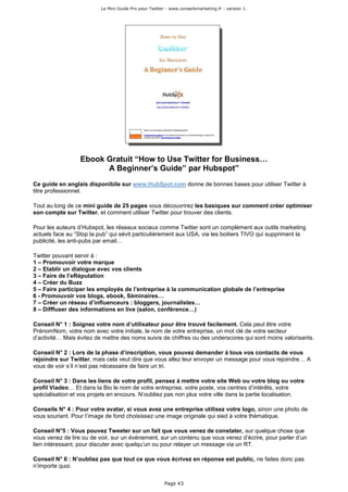 Le Mini Guide Pro pour Twitter - www.conseilsmarketing.fr - version 1.




                  Ebook Gratuit “How to Use Twitter for Business…
                        A Beginner’s Guide” par Hubspot”
Ce guide en anglais disponibile sur www.HubSpot.com donne de bonnes bases pour utiliser Twitter à
titre professionnel.

Tout au long de ce mini guide de 25 pages vous découvrirez les basiques sur comment créer optimiser
son compte sur Twitter, et comment utiliser Twitter pour trouver des clients.

Pour les auteurs d’Hubspot, les réseaux sociaux comme Twitter sont un complément aux outils marketing
actuels face au “Stop la pub” qui sévit particulièrement aux USA, via les boitiers TIVO qui suppriment la
publicité, les anti-pubs par email…

Twitter pouvant servir à :
1 – Promouvoir votre marque
2 – Etablir un dialogue avec vos clients
3 – Faire de l’eRéputation
4 – Créer du Buzz
5 – Faire participer les employés de l’entreprise à la communication globale de l’entreprise
6 - Promouvoir vos blogs, ebook, Séminaires…
7 – Créer un réseau d’influenceurs : bloggers, journalistes…
8 – Difffuser des informations en live (salon, conférence…)

Conseil N° 1 : Soignez votre nom d’utilisateur pour être trouvé facilement. Cela peut être votre
PrénomNom, votre nom avec votre initiale, le nom de votre entreprise, un mot clé de votre secteur
d’activité… Mais évitez de mettre des noms suivis de chiffres ou des underscores qui sont moins valorisants.

Conseil N° 2 : Lors de la phase d’inscription, vous pouvez demander à tous vos contacts de vous
rejoindre sur Twitter, mais cela veut dire que vous allez leur envoyer un message pour vous rejoindre… A
vous de voir s’il n’est pas nécessaire de faire un tri.

Conseil N° 3 : Dans les liens de votre profil, pensez à mettre votre site Web ou votre blog ou votre
profil Viadeo… Et dans la Bio le nom de votre entreprise, votre poste, vos centres d’intérêts, votre
spécialisation et vos projets en encours. N’oubliez pas non plus votre ville dans la partie localisation.

Conseils N° 4 : Pour votre avatar, si vous avez une entreprise utilisez votre logo, sinon une photo de
vous souriant. Pour l’image de fond choisissez une image originale qui sied à votre thématique.

Conseil N°5 : Vous pouvez Tweeter sur un fait que vous venez de constater, sur quelque chose que
vous venez de lire ou de voir, sur un évènement, sur un contenu que vous venez d’écrire, pour parler d’un
lien intéressant, pour discuter avec quelqu’un ou pour relayer un message via un RT.

Conseil N° 6 : N’oubliez pas que tout ce que vous écrivez en réponse est public, ne faites donc pas
n’importe quoi.

                                                        Page 43
 