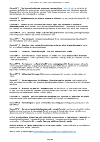 Le Mini Guide Pro pour Twitter - www.conseilsmarketing.fr - version 1.




Conseil N° 7 : Pour trouver les bonnes personnes à suivre utilisez Twitter Grader, la recherche de
personnes de Twitter, les personnes qui suivent les personnes leaders dans votre thématique, suivez les
bloggers et leur suiveurs, demandez les comptes Twitter des personnes que vous rencontrez, faites des
recherches selon des mots clés (# ou hashtag)…

Conseil N° 8 : Ne faites surtout pas d’ajouts massifs de followers, un bon rythme est d’ajouter 25 à 50
personnes par jours.

Conseil N° 9 : Essayez d’avoir un nombre de suiveurs à peu près équivalent au nombre de
personnes suivies, sinon cela veut dire que votre compte est intéressant ! En revanche ne vous amusez
pas à ajouter des centaines de personnes et à supprimer tout de suite après ceux qui ne vous suivent pas…

Conseil N° 10 : Créez un compte Twitter lié à votre blog et facilement accessible, comme par exemple
www.hubspot.com/Twitter ou http://twitter.monentreprise.com

Conseil N° 11 : Pour construire votre communauté vous devez communiquer avec elle, et apporter
des informations à forte valeur ajoutée.

Conseil N° 12 : Attention à bien mettre @nomutilisateurtwitter en début de vos réponses (et pas la
fin), sinon elles n’iront pas vers votre destinataire.

Conseil N° 13 : Utilisez les Directs Messages… que pour des messages privés…

Conseil N° 14 : Surveillez ce que l’on dit de vous sur Twitter avec l’outil de recherches de Twitter
avec une mémorisation du Flux RSS (ou mieux utilisez les clients Twitter qui le font, ou encore les services
Twitter de eReputation).

Conseil N° 15 : Ajoutez dans vos Favoris les RT et les messages positifs de vos suiveurs afin qu’ils
soient accessibles facilement à vos prospects, lorsque vous souhaitez trouver rapidement un client témoin
ou tout simplement les afficher sur votre site internet en faisant pointer sur le lien
http://twitter.com/NomUtilisateur/favorites.

Conseil N° 16 : Utilisez des Hashtags (#) dans vos messages pour les associer à une thématique en
vogue.

Conseil N° 17 : Suivez les comptes des bloggers influents et des journalistes, cela vous permet de
créer une relation personnelle, mais surtout de réagir lorsqu’ils ont besoin d’informations ou d’un témoignage
spécifique.

Conseil N° 18 : N’abusez pas avec les Direct Messages, car il suffit d’un clic pour radier votre compte…
Or vous ne pouvez envoyer des messages qu’aux personnes qui vous suivent. Vous devez donc vérifier ce
qui intéresse vos contacts avant de faire un Mass Mailing…

Conseil N° 19 : Désignez 1 personne dans votre entreprise pour répondre aux demandes des clients
via votre compte Twitter, et suivez toutes les personnes qui vous suivent (via Tweetlater.com).

Conseil N° 20 : Ne mettez pas en place un répondeur automatique pour chaque nouveau suiveur, cela
fait “artificiel”.

Conseil N° 21 : Suivez quelques statistiques sur votre compte Tweeter, comme par exemple le nombre
total de suiveurs, le nombre de réponses par Tweet, le nombre de fois où votre marque est citée, votre
classement dans la Twittosphere, le nombre de visites via Twitter sur votre site…

Au final le mini guide de Hubspot est petit mais riche en informations et il va toujours à l’essentiel. Un
gros point positif c’est qu’il s’intéresse à tous les secteurs de l’entreprise comme les relations presse, le
service client et l’eRéputation. En revanche il survole rapidement tous les sujets.

Au final, le Guide sur Twitter de HubSpot est un petit peu succinct, mais c’est le seul de notre sélection
qui évoque la partie Service Client et RP.

Pour en savoir plus téléchargez gratuitement le guide Twitter sur le site Hubspot.com.



                                                        Page 44
 