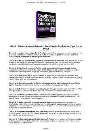 Le Mini Guide Pro pour Twitter - www.conseilsmarketing.fr - version 1.




 eBook “Twitter Success Blueprint, Social Media for Business” par Sarah
                                Prout
Cet ebook en anglais a été écrit par Sarah Prout (non, ce n’est pas un pseudo de merde… c’est son nom
!), qui s’est basée sur son utilisation pratique de Twitter pour écrire ce guide de 62 pages. Et comme
d’habitude nous avons gardé le meilleur guide pour la fin !

Conseil N° 1 : Ne pas utiliser Twitter comme un outil pour faire du business, mais comme un outil pour
développer son réseau, partager des informations à valeur ajoutée et gagner le respect d’une partie des
internautes… sachant que tout cela vous permettra de faire du business (et non pas l’inverse) !

Conseil N° 2 : La clé pour réussir sur Twitter est de nouer des relations avec des personnes
partageant les mêmes centres d’intérêts. Pour cela il faut être impliqué dans les conversations via des
commentaires, des compliments, relayer des informations, partager des bonnes pratiques…

Conseil N° 3 : Déterminez dès le départ combien de temps par jour vous pouvez accorder pour
Tweeter, et quels sont les sujets dont vous pourriez parler sur Tweeter. A titre d’exemple Sarah accorde 40
minutes / jour à gérer son compte Twitter.

Conseil N° 4 : Suivez les comptes de Twitter célèbres dans votre secteur et en général sur Twitter
(Loic Le Meur, ConseilsMKG…), et regardez comment ils font vivre leur compte Twitter.

Conseil N° 5 : Evitez les Tweets de Spam et d’autopromotion, par exemple en envoyant 5 fois le même
message identique… Un ratio 30% Tweet Pro / 70% Tweets Perso peut être une bonne solution.

Conseil N° 6 : Utilisez votre PrénomNom comme pseudo Twitter (important pour créer une relation
personnelle) ou le nom de votre entreprise (important pour développer l’image de votre entreprise). Il est
possible d’avoir 2 comptes distincts si nécessaire.

Conseil N° 7 : Votre avatar doit être une image souriante (mesdames évitez les images de vos
décolletés qui attireront les pervers en tout genres…), n’utilisez pas le logo de votre entreprise car cela ne
fait pas assez personnel (et même si c’est un compte Entreprise… il faut personnaliser votre relation). Ne
changez pas trop souvent d’image.

Conseil N° 8 : Ajoutez vos mots clés dans votre BIO afin d’être facilement retrouvé sur le Web, mais
ajoutez également une ou deux informations personnelles afin de rendre votre profil plus vivant et montrer
que vous êtes une “vraie” personne.

Conseils N° 9 : Soignez l’image de fond de votre profil Twitter, soit en passant par Twittbacks, soit par
un designer professionnel. Faites également attention à ce que la charte graphique entre votre compte
twitter, votre blog… soit cohérents.


                                                         Page 45
 