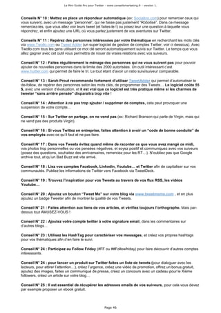 Le Mini Guide Pro pour Twitter - www.conseilsmarketing.fr - version 1.




Conseils N° 10 : Mettez en place un répondeur automatique (ex: Socialtoo.com) pour remercier ceux qui
vous suivent, avec un message “personnel”, qui ne fasse pas justement “Robotisé”. Dans ce message
remerciez-les, que vous allez voir leurs tweet (et faites-le !) ou posez leur une question à laquelle vous
répondrez, et enfin ajoutez une URL où vous parlez justement de vos aventures sur Twitter.

Conseils N° 11 : Repérez des personnes intéressées par votre thématique en recherchant les mots clés
via www.Twollo.com ou Tweet Adder (un super logiciel de gestion de comptes Twitter, voir ci dessous). Avec
Twollo.com tous les gens utilisant ce mot clé seront automatiquement suivis sur Twitter. Le temps que vous
allez gagner avec cet outil vous permettra de nouer de vraies relations avec vos suiveurs.

Conseil N° 12 : Faites régulièrement le ménage des personnes qui ne vous suivent pas pour pouvoir
ajouter de nouvelles personnes dans la limite des 2000 autorisées. Un outil intéressant c’est
www.huitter.com qui permet de faire le tri. Le tout étant d’avoir un ratio suivi/suiveur comparable.

Conseil N° 13 : Sarah Prout recommande fortement d’utiliser TweetAdder qui permet d’automatiser le
de-follow, de repérer des personnes selon les mots clés, de programmer des Tweets… Le logiciel coûte 55
$, avec une version d’évaluation, et il est vrai que ce logiciel est très pratique même si les charmes de
tweeter “sans arrière pensée” disparaitra trop vite !

Conseil N° 14 : Attention à ne pas trop ajouter / supprimer de comptes, cela peut provoquer une
suspension de votre compte…

Conseil N° 15 : Sur Twitter on partage, on ne vend pas (ex: Richard Branson qui parle de Virgin, mais qui
ne vend pas des produits Virgin).

Conseil N° 16 : Si vous Twittez en entreprise, faites attention à avoir un “code de bonne conduite” de
vos employés avec ce qu’il faut et ne pas faire.

Conseil N° 17 : Dans vos Tweets évitez quand même de raconter ce que vous avez mangé ce midi,
vos photos trop personnelles ou vos pensées négatives, et soyez positif et communiquez avec vos suiveurs
(posez des questions, souhaitez des anniversaires, remerciez pour les RT…). N’oubliez pas que Google
archive tout, et qu’un Bad Buzz est vite arrivé.

Conseil N° 18 : Liez vos comptes Facebook, Linkedin, Youtube… et Twitter afin de capitaliser sur vos
communautés. Publiez les informations de Twitter vers Facebook via TweetDeck.

Conseil N° 19 : Trouvez l’inspiration pour vos Tweets au travers de vos flux RSS, les vidéos
Youtube…

Conseil N° 20 : Ajoutez un bouton “Tweet Me” sur votre blog via www.tweetmeme.com , et en plus
ajoutez un badge Tweeter afin de montrer la qualité de vos Tweets.

Conseil N° 21 : Faites attention aux liens de vos articles, et vérifiez toujours l’orthographe. Mais par-
dessus tout AMUSEZ-VOUS !

Conseil N° 22 : Ajoutez votre compte twitter à votre signature email, dans les commentaires sur
d’autres blogs…

Conseil N° 23 : Utilisez les HashTag pour caractériser vos messages, et créez vos propres hashtags
pour vos thématiques afin d’en faire le suivi.

Conseil N° 24 : Participez au Follow Friday (#FF ou ##Followfriday) pour faire découvrir d’autres comptes
intéressants.

Conseil N° 24 : pour lancer un produit sur Twitter faites un liste de tweets (pour dialoguer avec les
lecteurs, pour attirer l’attention…), créez l’urgence, créez une vidéo de promotion, offrez un bonus gratuit,
ajoutez des images, faites un communiqué de presse, créez un concours avec un cadeau pour le Xième
followers, créez un article sur votre blog…

Conseil N° 25 : Il est essentiel de récupérer les adresses emails de vos suiveurs, pour cela vous devez
par exemple proposer un ebook gratuit.



                                                         Page 46
 