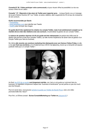Le Mini Guide Pro pour Twitter - www.conseilsmarketing.fr - version 1.




Conseils N° 26 : Faites participer votre communauté, et pour réussir offrez la possibilité à un de vos
suiveur d’être mis en valeur.

Conseils ° 27 : Répondre à des stars de Twitter peut rapporter gros… Lorsque Sarah a eu un message
de la part d’Ashton Kutcher (N°1 sur Twitter, et acteur célèbre), elle a augmenté de 3% le taux de croissance
de ses suiveurs.

Outils recommandés par Sarah:
- TweetAdder
- www.tweetlater.com pour planifier ses Tweets
- TwitPic pour envoyer des images

Ce guide décrit très rapidement la création du compte Twitter, mais il est extrêmement complet sur la
manière de se créer des relations avec ses suiveurs, d’automatiser la gestion de son compte Twitter…

La séance de question réponse à la fin du guide est très intéressante (et parfois très drôle avec la
gestion des pervers et des faux comptes Twitter), car elle montre l’expérience de Sarah dans la gestion d’un
compte Twitter pour faire du business.

De même elle raconte une aventure marketing très distrayante avec son fameux Follow Friday où elle
a mis son front aux enchères, et où finalement pour 203 $ c’est @wandy_moore qui a remporté cet espace
publicité inédit pour un compte Twitter !




Au final, les 22 $ de ce guide sont largement mérités, car c’est un vrai guide sur comment faire du
business, on regrettera uniquement l’aspect très “business à l’américaine” qui est parfois un peu too much
pour les français…

Pour en savoir plus, vous pouvez acheter le guide sur Twitter de Sarah Prout, avec une vidéo
promotionnelle très “disco”!

Pour finir, un 87ème conseil : Suivez ConseilsMarketing sur Twitter en cliquant ICI !




                                                        Page 47
 