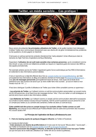 Le Mini Guide Pro pour Twitter - www.conseilsmarketing.fr - version 1.




             Twitter, un média sensible… Cas pratique !




Nous venons de présenter les principales utilisations de Twitter, et de quelle manière il est intéressant
d’utiliser Twitter pour communiquer directement avec ses clients afin de gérer immédiatement les problèmes
ou les questions, et ainsi gagner en réactivité.

C’est aussi un outil qui permet de contacter directement les “early adopters” et les influenceurs dans le
domaine du High-Tech lors d’opérations de Buzz Marketing.

Cependant, l’utilisation de cet outil reste sensible chez certaines personnes, qui le considèrent comme
très intrusif, un peu comme son téléphone portable sur lequel on n’apprécie guère de recevoir des SMS ou
des appels promotionnels.

Par exemple certains accros de Twitter n’apprécient guère l’envoi automatique par flux RSS d’informations
et s’attendent à des informations personnalisées.

C’est un reproche qui a déjà été effectué deux fois au compte twitter de ConseilsMarketing, qui relai
principalement les informations du Blog et la sélection de liens en home page d’Entreprise-Marketing.fr…
avec peu de messages personnels (principalement faute de temps, mais aussi car je doute de la
pertinence pour des suiveurs de savoir que “je viens d’aller faire mes courses”, “je suis en retard à mon
rendez-vous de 11h”…).

Il faut donc distinguer 2 profils d’utilisateurs de Twitter pour éviter d’être considéré comme un spammeur :

- Les acharnés de Twitter, qui l’utilisent comme un outil de communication personnalisé, qui suivent moins
de 40 à 60 personnes, et qui lisent tous les messages de leur “tribu”. Pour eux twitter un outil stratégique, et
permet ainsi d’avoir accès à des informations ciblées.

- Les dilettantes de Twitter, qui l’utilisent comme un simple outil de communication alternatif et accessoire
aux emails et autres réseaux sociaux tel que Facebook. Soit ils suivent quasiment aucune personne (c’est
un compte pour tester) ou au contraire des centaines (Twitter est alors un outil de buzz).

Cette subtilité doit être prise en compte lorsque l’on souhaite utiliser Twitter comme un outil
Marketing, pour preuve le buzz effectué par Publicis Modem dans le cadre de la promotion des nouveaux
PC à écran tactile d’HP.

                       Le Principe de l’opération de Buzz Lafindessouris.com

1 – Faire du teasing auprès de quelques bloggers influents via Twitter et Facebook.

La manœuvre était simple :
- Créer plusieurs une dizaine de profils bidons le 5 mars avec le mot souris “Mouss-akka”, “souris-sept”…
sut Twitter et Facebook (voir ce Compte Twitter Fictif et Le Groupe Facebook).
- Devenir suiveurs/ami des bloggers influents, et attendre qu’ils les suivent à leur tour pour Twitter
(ce que font plus de la moitié des utilisateurs de Twitter afin de se rendre la politesse).

                                                         Page 48
 