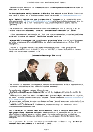 Le Mini Guide Pro pour Twitter - www.conseilsmarketing.fr - version 1.




- Envoyer quelques messages sur Twitter et Facebook pour faire parler ces mystérieuses souris qui
annonçaient “la fin des souris”…

2 – Seconde phase de teasing avec l’envoi de vidéos de buzz réalisées en Stop Motion (photos prises
1 par 1 pour en faire un film) et quelques montages photos marrants (voir http://www.lafindessouris.com/ )

3 – La “révélation” de l’opération, avec la présentation de l’annonceur qui se cachait derrière toute
cette communication (HP avec son PC portable à écran tactile), et le lancement d’un jeu concours avec des
ordinateurs à gagner (nb: en Plan B en cas de “bad buzz, un seul compte devait rester et présenter
l’opération).

Cette mécanique qui fonctionne habituellement bien auprès des bloggers avec de l’emailing ou des RP
classique, a cette fois-ci dérapée en à peine 24h… à cause 20 messages postés sur Twitter !

La raison était très simple : les messages sur Twitter (5 ou 5 par profils seulement) ont été perçus comme
des SPAMs et comme une intrusion “inadmissible” dans la “vie privée”.

L’erreur a été d’inclure dans la cible des utilisateurs acharnés de Twitter pour qui l’envoi 20 messages
sur Twitter correspondrait à l’envoi de 20 SMS sur leur téléphone portable personnel… Bref un SPAM
inacceptable…

Le résultat ne s’est pas fait attendre, avec un effet boule de neige propre à Twitter qui devient très
rapidement une énorme caisse de résonance, avec une rumeur qui se propage de comptes en comptes
Twitter, puis via des billets sur certains blogs…

                                  Comment cela aurait pu être évité ?




Cette opération (au demeurant pas si agressive), a provoqué quelques remous du fait de l’apprentissage de
l’usage des nouveaux média sociaux par les marketeurs et les bloggers.

Elle aurait pu être évitée avec quelques réflexes simples :
- En choisissant des bloggers qui acceptent de recevoir des messages, et non pas des puristes de
Twitter.
- En envoyant des messages moins souvent et surtout qu’ils soient plus intéressants (ex: des photos,
des vidéos… mais pas que des conversations “anodines”), comme par exemple cette étude qui annonce la
fin des souris pour 2020 !
- Créer moins de profils, car tout cela contribuait à renforcer l’aspect “spammeur” de l’opération (avec
1 message envoyé par chaque compte).
- En envoyant une communication personnalisée, afin de s’assurer que ces informations sur les
ordinateurs intéressent bien les cibles.

Mais, la pierre n’est pas vraiment à jeter à Publicis Modem. En effet, la réaction a été fortement
disproportionnée par rapport aux dommages subits, simplement du fait que cela soit une agence qui
utilise Twitter pour faire de la promo… car tous les jours des centaines de personnes envoient des
messages totalement inintéressants et cela ne dérange personne (ou alors il faut arrêter de recevoir les
notifications…).

Dans l’apprentissage des nouvelles technologies que cela soit Twitter, Facebook, un blog… il faut savoir
prendre le temps de la réflexion et ne pas réagir “à chaud”.


                                                        Page 49
 