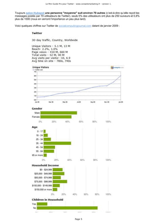 Le Mini Guide Pro pour Twitter - www.conseilsmarketing.fr - version 1.




Toujours selon Hubspot une personne "moyenne" suit environ 70 autres (c’est-à-dire qu’elle reçoit les
messages postés par 70 utilisateurs de Twitter), seuls 5% des utilisateurs ont plus de 250 suiveurs et 0,8%
plus de 1000 (nous en verront l’importance un peu plus tard).

Voici quelques chiffres sur Twitter de socialcomputingjournal.com datant de janvier 2009 :




                                                         Page 5
 