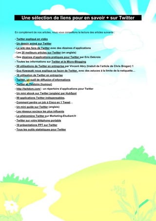 Le Mini Guide Pro pour Twitter - www.conseilsmarketing.fr - version 1.




     Une sélection de liens pour en savoir + sur Twitter

En complément de nos articles, nous vous conseillons la lecture des articles suivants :

- Twitter expliqué en vidéo
- Un dessin animé sur Twitter
- Le wiki des fans de Twitter avec des dizaines d’applications
- Les 20 meilleurs articles sur Twitter (en anglais)
- Des dizaines d’applications pratiques pour Twitter par Eric Delcroix
- Toutes les informations sur Twitter et le Micro-Blogging
- 50 utilisations de Twitter en entreprise par Vincent Abry (traduit de l’article de Chris Brogan) 1
- Guy Kawasaki nous explique sa façon de Twitter, avec des astuces à la limite de la netiquette…
- 16 utilisation de Twitter en entreprise
- Twitter, un outil de diffusion d’informations
- Twitter et l’histoire (humour)
- http://twitdom.com/ : un répertoire d’applications pour Twitter
- Un mini ebook sur Twitter (anglais) par HubSpot
- 99 applications Twitter indispensables.
- Comment perdre un job à Cisco en 1 Tweet…
- Un mini guide sur Twitter (anglais)
- Les réseaux sociaux les plus influents
- Le phénomène Twitter sur Marketing-Etudiant.fr
- Twitter sur votre téléphone portable
- 10 présentations PPT sur Twitter
- Tous les outils statistiques pour Twitter




                                                        Page 51
 