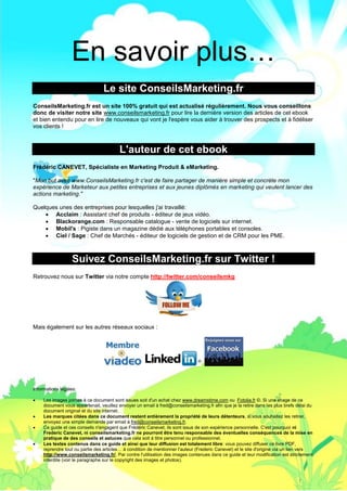 Le Mini Guide Pro pour Twitter - www.conseilsmarketing.fr - version 1.




                  En savoir plus…
                                  Le site ConseilsMarketing.fr
ConseilsMarketing.fr est un site 100% gratuit qui est actualisé régulièrement. Nous vous conseillons
donc de visiter notre site www.conseilsmarketing.fr pour lire la dernière version des articles de cet ebook
et bien entendu pour en lire de nouveaux qui vont je l'espère vous aider à trouver des prospects et à fidéliser
vos clients !



                                         L'auteur de cet ebook
Frédéric CANEVET, Spécialiste en Marketing Produit & eMarketing.

"Mon but avec www.ConseilsMarketing.fr c'est de faire partager de manière simple et concrète mon
expérience de Marketeur aux petites entreprises et aux jeunes diplômés en marketing qui veulent lancer des
actions marketing."

Quelques unes des entreprises pour lesquelles j'ai travaillé:
     Acclaim : Assistant chef de produits - éditeur de jeux vidéo.
     Blackorange.com : Responsable catalogue - vente de logiciels sur internet.
     Mobil's : Pigiste dans un magazine dédié aux téléphones portables et consoles.
     Ciel / Sage : Chef de Marchés - éditeur de logiciels de gestion et de CRM pour les PME.



                   Suivez ConseilsMarketing.fr sur Twitter !
Retrouvez nous sur Twitter via notre compte http://twitter.com/conseilsmkg




Mais également sur les autres réseaux sociaux :




Informations légales:

    Les images jointes à ce document sont issues soit d'un achat chez www.dreamstime.com ou Fotolia.fr ©. Si une image de ce
     document vous appartenait, veuillez envoyer un email à fred@conseilsmarketing.fr afin que je la retire dans les plus brefs délai du
     document original et du site internet.
    Les marques citées dans ce document restent entièrement la propriété de leurs détenteurs, si vous souhaitez les retirer,
     envoyez une simple demande par email à fred@conseilsmarketing.fr.
    Ce guide et ces conseils n'engagent que Frédéric Canevet, ils sont issus de son expérience personnelle. C'est pourquoi ni
     Frederic Canevet, ni conseilsmarketing.fr ne pourront être tenu responsable des éventuelles conséquences de la mise en
     pratique de des conseils et astuces que cela soit à titre personnel ou professionnel.
    Les textes contenus dans ce guide et ainsi que leur diffusion est totalement libre: vous pouvez diffuser ce livre PDF,
     reprendre tout ou partie des articles… à condition de mentionner l'auteur (Frederic Canevet) et le site d'origine via un lien vers
     http://www.conseilsmarketing.fr/. Par contre l'utilisation des images contenues dans ce guide et leur modification est strictement
     interdite (voir le paragraphe sur le copyright des images et photos).



                                                               Page 52
 