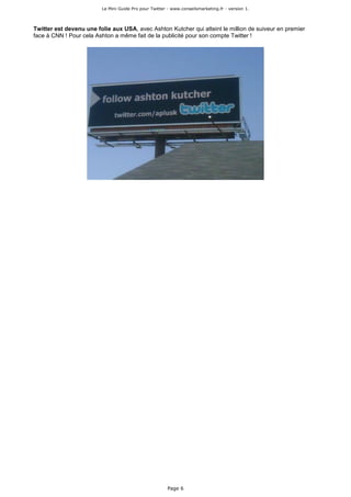 Le Mini Guide Pro pour Twitter - www.conseilsmarketing.fr - version 1.




Twitter est devenu une folie aux USA, avec Ashton Kutcher qui atteint le million de suiveur en premier
face à CNN ! Pour cela Ashton a même fait de la publicité pour son compte Twitter !




                                                        Page 6
 